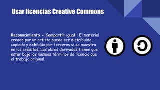 Usar licencias Creative Commons
Reconocimiento - Compartir igual : El material
creado por un artista puede ser distribuido,
copiado y exhibido por terceros si se muestra
en los créditos. Las obras derivadas tienen que
estar bajo los mismos términos de licencia que
el trabajo original.
 