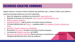 RECURSOS CREATIVE COMMONS
Algunos enlaces a recursos Creative Commons que podremos usar, citando la fuente, para elaborar
nuestros materiales didácticos con total tranquilidad.
 Banco de imágenes en castellano con licencias CC: www.pixalia.net
 Buscador de recursos con licencia CC: http://search.creativecommons.org/
 Música Creative Commons
 Freesound project , base de datos con sonidos Creative Commons.
 Ya hemos hablado antes de Flickrcc , y podemos añadir las imágenes Creative Commons de
Flickr .
 Recursos Creative Commons en WikiMedia .
 El periódico 20 minutos se publica con licencia Creative Commons.
 Los bancos de imágenes y sonidos del CNICE.
 Recursos bajo licencias abiertas. Guía de estilo para el bachillerato a distancia de la
Consejería de Educación de la Junta de Andalucía
 