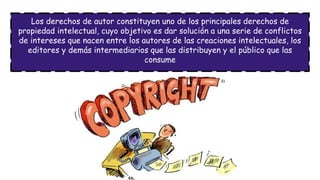 Los derechos de autor constituyen uno de los principales derechos de
propiedad intelectual, cuyo objetivo es dar solución a una serie de conflictos
de intereses que nacen entre los autores de las creaciones intelectuales, los
editores y demás intermediarios que las distribuyen y el público que las
consume
 