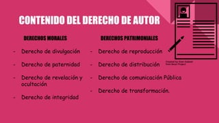 CONTENIDO DEL DERECHO DE AUTOR
DERECHOS MORALES
- Derecho de divulgación
- Derecho de paternidad
- Derecho de revelación y
ocultación
- Derecho de integridad
DERECHOS PATRIMONIALES
- Derecho de reproducción
- Derecho de distribución
- Derecho de comunicación Pública
- Derecho de transformación.
 