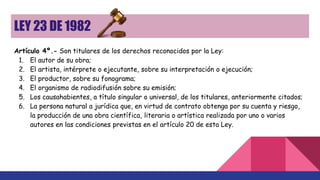 LEY 23 DE 1982
Artículo 4º.- Son titulares de los derechos reconocidos por la Ley:
1. El autor de su obra;
2. El artista, intérprete o ejecutante, sobre su interpretación o ejecución;
3. El productor, sobre su fonograma;
4. El organismo de radiodifusión sobre su emisión;
5. Los causahabientes, a título singular o universal, de los titulares, anteriormente citados;
6. La persona natural a jurídica que, en virtud de contrato obtenga por su cuenta y riesgo,
la producción de una obra científica, literaria o artística realizada por uno o varios
autores en las condiciones previstas en el artículo 20 de esta Ley.
 
