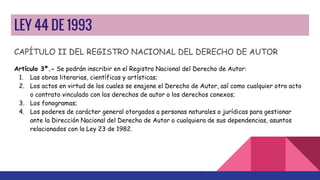 LEY 44 DE 1993
CAPÍTULO II DEL REGISTRO NACIONAL DEL DERECHO DE AUTOR
Artículo 3º.- Se podrán inscribir en el Registro Nacional del Derecho de Autor:
1. Las obras literarias, científicas y artísticas;
2. Los actos en virtud de los cuales se enajene el Derecho de Autor, así como cualquier otro acto
o contrato vinculado con los derechos de autor o los derechos conexos;
3. Los fonogramas;
4. Los poderes de carácter general otorgados a personas naturales o jurídicas para gestionar
ante la Dirección Nacional del Derecho de Autor o cualquiera de sus dependencias, asuntos
relacionados con la Ley 23 de 1982.
 