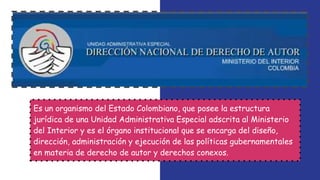 Es un organismo del Estado Colombiano, que posee la estructura
jurídica de una Unidad Administrativa Especial adscrita al Ministerio
del Interior y es el órgano institucional que se encarga del diseño,
dirección, administración y ejecución de las políticas gubernamentales
en materia de derecho de autor y derechos conexos.
 