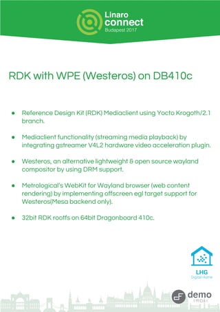 RDK with WPE (Westeros) on DB410c
● Reference Design Kit (RDK) Mediaclient using Yocto Krogoth/2.1
branch.
● Mediaclient functionality (streaming media playback) by
integrating gstreamer V4L2 hardware video acceleration plugin.
● Westeros, an alternative lightweight & open source wayland
compositor by using DRM support.
● Metrological’s WebKit for Wayland browser (web content
rendering) by implementing offscreen egl target support for
Westeros(Mesa backend only).
● 32bit RDK rootfs on 64bit Dragonboard 410c.
 