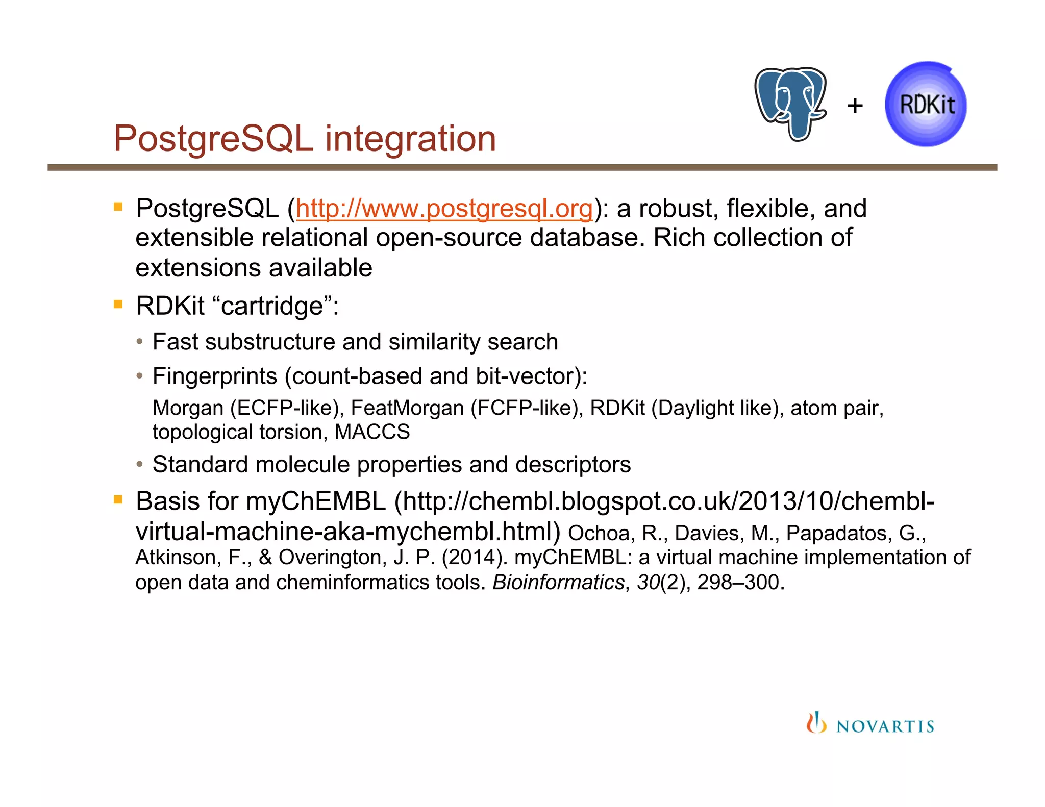 PostgreSQL integration
§  PostgreSQL (http://www.postgresql.org): a robust, flexible, and
extensible relational open-source database. Rich collection of
extensions available
§  RDKit “cartridge”:
•  Fast substructure and similarity search
•  Fingerprints (count-based and bit-vector):
Morgan (ECFP-like), FeatMorgan (FCFP-like), RDKit (Daylight like), atom pair,
topological torsion, MACCS
•  Standard molecule properties and descriptors
§  Basis for myChEMBL (http://chembl.blogspot.co.uk/2013/10/chembl-
virtual-machine-aka-mychembl.html) Ochoa, R., Davies, M., Papadatos, G.,
Atkinson, F., & Overington, J. P. (2014). myChEMBL: a virtual machine implementation of
open data and cheminformatics tools. Bioinformatics, 30(2), 298–300.
+
 