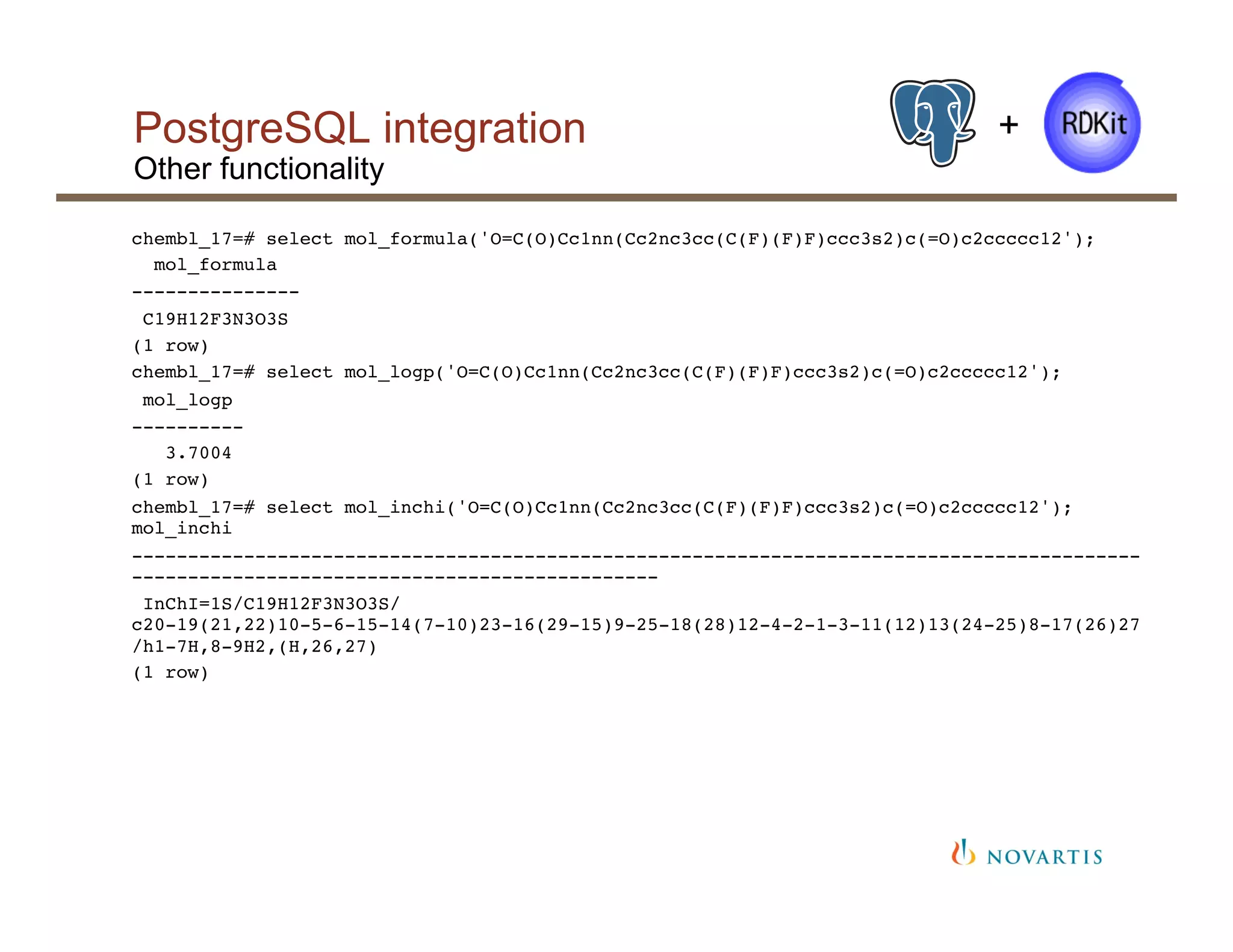 PostgreSQL integration
Other functionality
+
chembl_17=# select mol_formula('O=C(O)Cc1nn(Cc2nc3cc(C(F)(F)F)ccc3s2)c(=O)c2ccccc12');!
mol_formula !
---------------!
C19H12F3N3O3S!
(1 row)!
chembl_17=# select mol_logp('O=C(O)Cc1nn(Cc2nc3cc(C(F)(F)F)ccc3s2)c(=O)c2ccccc12');!
mol_logp !
----------!
3.7004!
(1 row)!
chembl_17=# select mol_inchi('O=C(O)Cc1nn(Cc2nc3cc(C(F)(F)F)ccc3s2)c(=O)c2ccccc12');
mol_inchi !
------------------------------------------------------------------------------------------
-----------------------------------------------!
InChI=1S/C19H12F3N3O3S/
c20-19(21,22)10-5-6-15-14(7-10)23-16(29-15)9-25-18(28)12-4-2-1-3-11(12)13(24-25)8-17(26)27
/h1-7H,8-9H2,(H,26,27)!
(1 row)!
!
!
!
 
