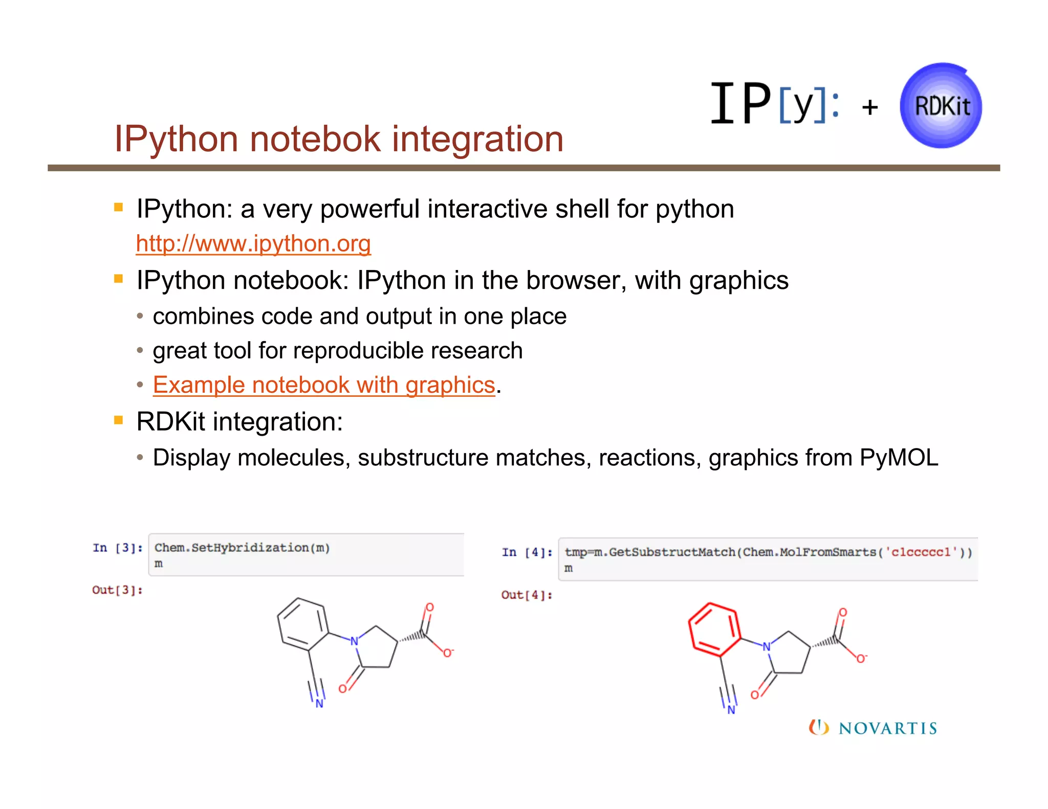 IPython notebok integration
§  IPython: a very powerful interactive shell for python
http://www.ipython.org
§  IPython notebook: IPython in the browser, with graphics
•  combines code and output in one place
•  great tool for reproducible research
•  Example notebook with graphics.
§  RDKit integration:
•  Display molecules, substructure matches, reactions, graphics from PyMOL
+
 
