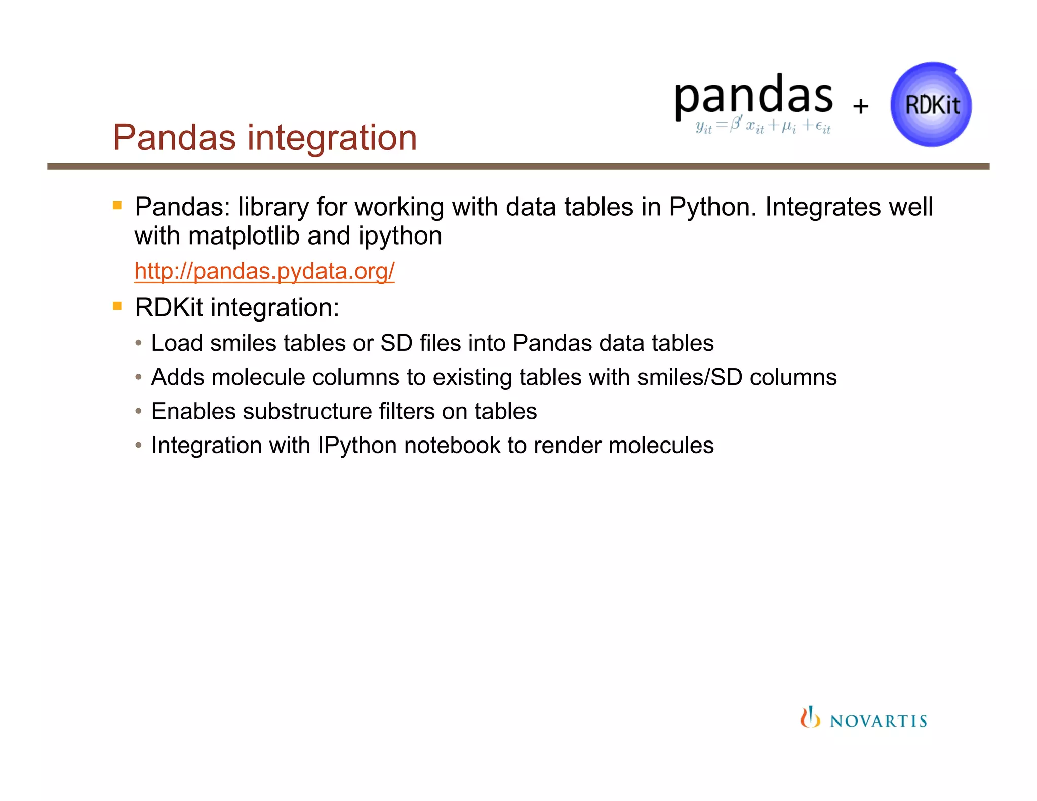 Pandas integration
§  Pandas: library for working with data tables in Python. Integrates well
with matplotlib and ipython
http://pandas.pydata.org/
§  RDKit integration:
•  Load smiles tables or SD files into Pandas data tables
•  Adds molecule columns to existing tables with smiles/SD columns
•  Enables substructure filters on tables
•  Integration with IPython notebook to render molecules
+
 