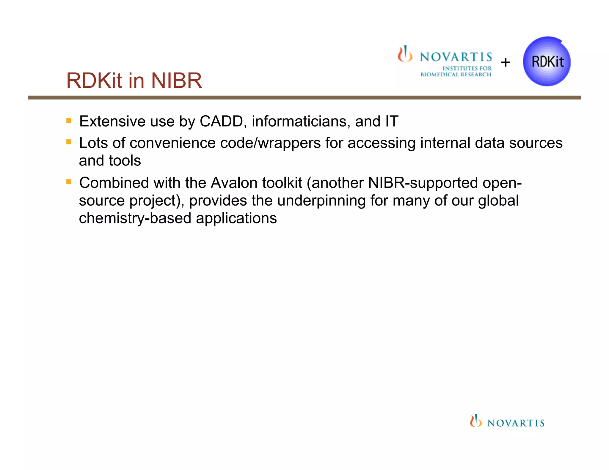 RDKit in NIBR
§  Extensive use by CADD, informaticians, and IT
§  Lots of convenience code/wrappers for accessing internal data sources
and tools
§  Combined with the Avalon toolkit (another NIBR-supported open-
source project), provides the underpinning for many of our global
chemistry-based applications
+
 
