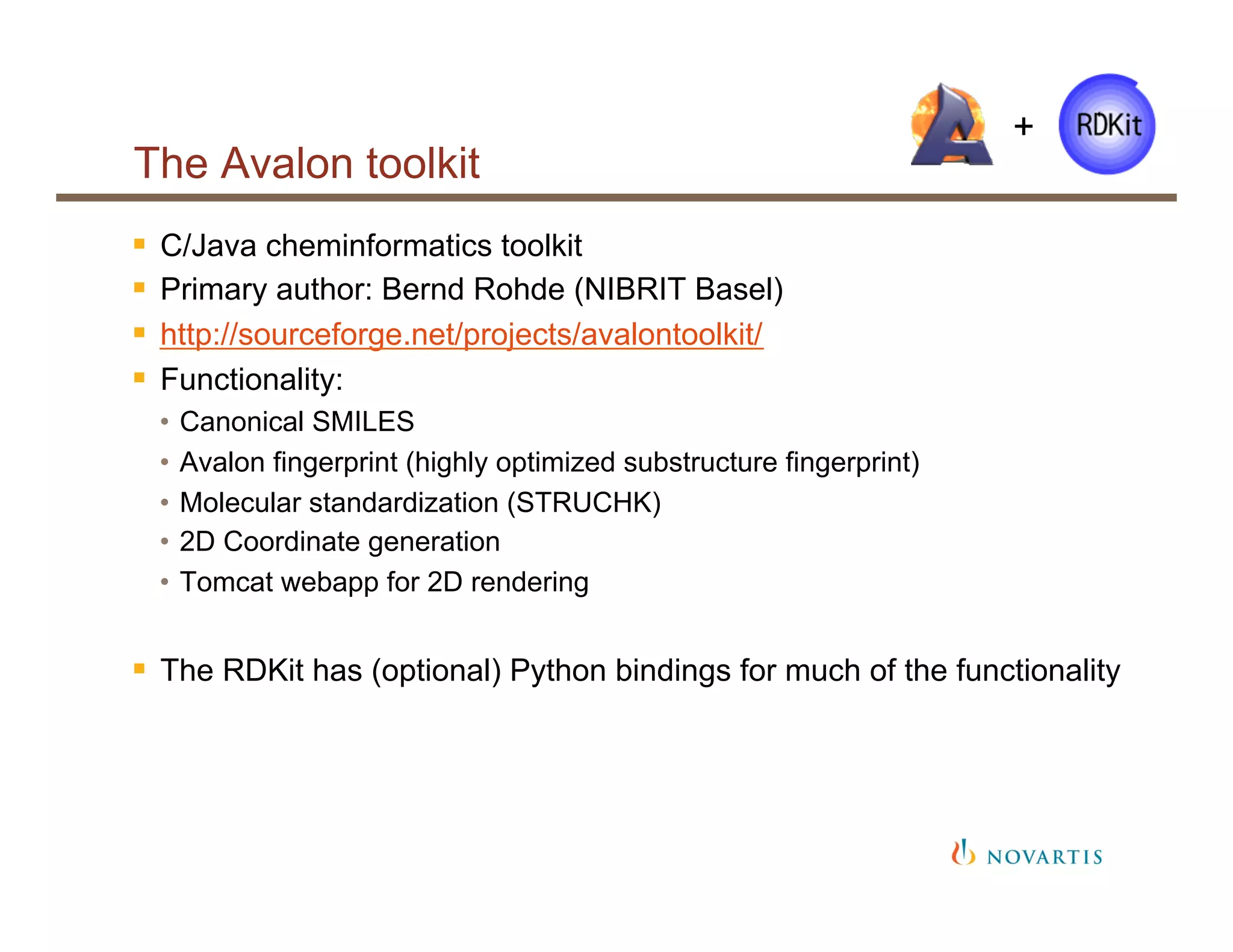 The Avalon toolkit
§  C/Java cheminformatics toolkit
§  Primary author: Bernd Rohde (NIBRIT Basel)
§  http://sourceforge.net/projects/avalontoolkit/
§  Functionality:
•  Canonical SMILES
•  Avalon fingerprint (highly optimized substructure fingerprint)
•  Molecular standardization (STRUCHK)
•  2D Coordinate generation
•  Tomcat webapp for 2D rendering
§  The RDKit has (optional) Python bindings for much of the functionality
+
 