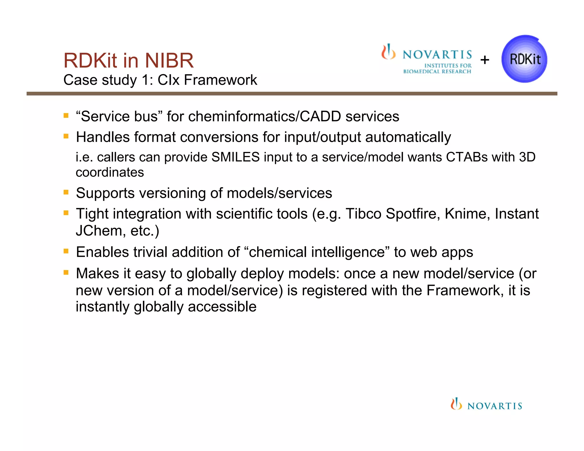 RDKit in NIBR
Case study 1: CIx Framework
§  “Service bus” for cheminformatics/CADD services
§  Handles format conversions for input/output automatically
i.e. callers can provide SMILES input to a service/model wants CTABs with 3D
coordinates
§  Supports versioning of models/services
§  Tight integration with scientific tools (e.g. Tibco Spotfire, Knime, Instant
JChem, etc.)
§  Enables trivial addition of “chemical intelligence” to web apps
§  Makes it easy to globally deploy models: once a new model/service (or
new version of a model/service) is registered with the Framework, it is
instantly globally accessible
+
 