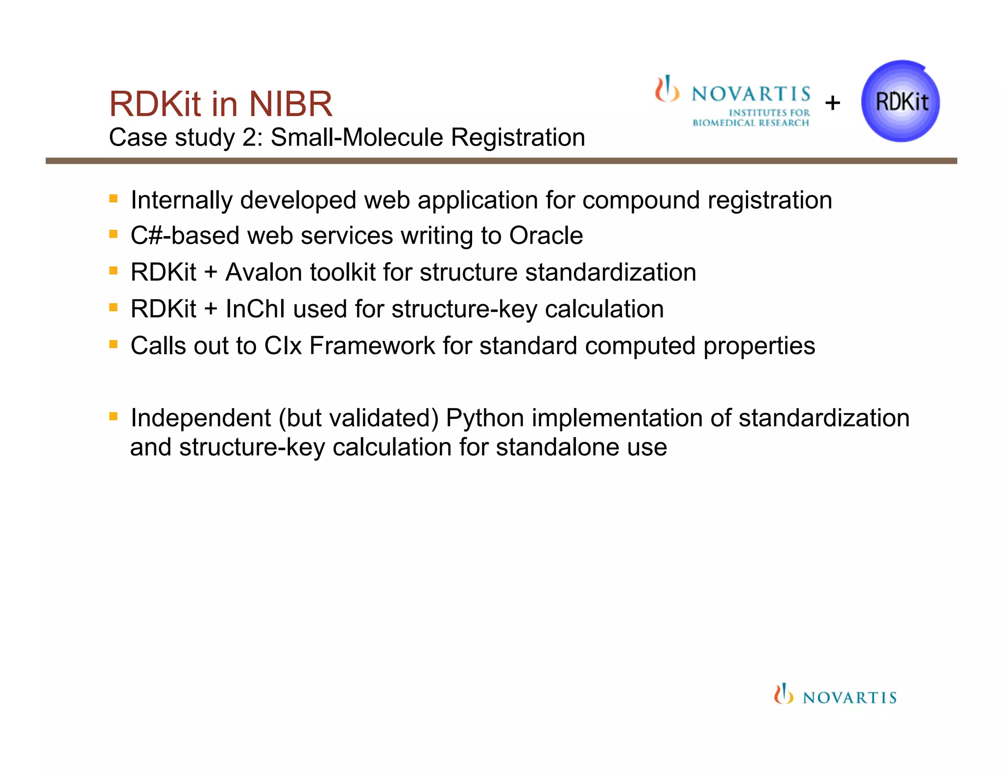 RDKit in NIBR
Case study 2: Small-Molecule Registration
§  Internally developed web application for compound registration
§  C#-based web services writing to Oracle
§  RDKit + Avalon toolkit for structure standardization
§  RDKit + InChI used for structure-key calculation
§  Calls out to CIx Framework for standard computed properties
§  Independent (but validated) Python implementation of standardization
and structure-key calculation for standalone use
+
 