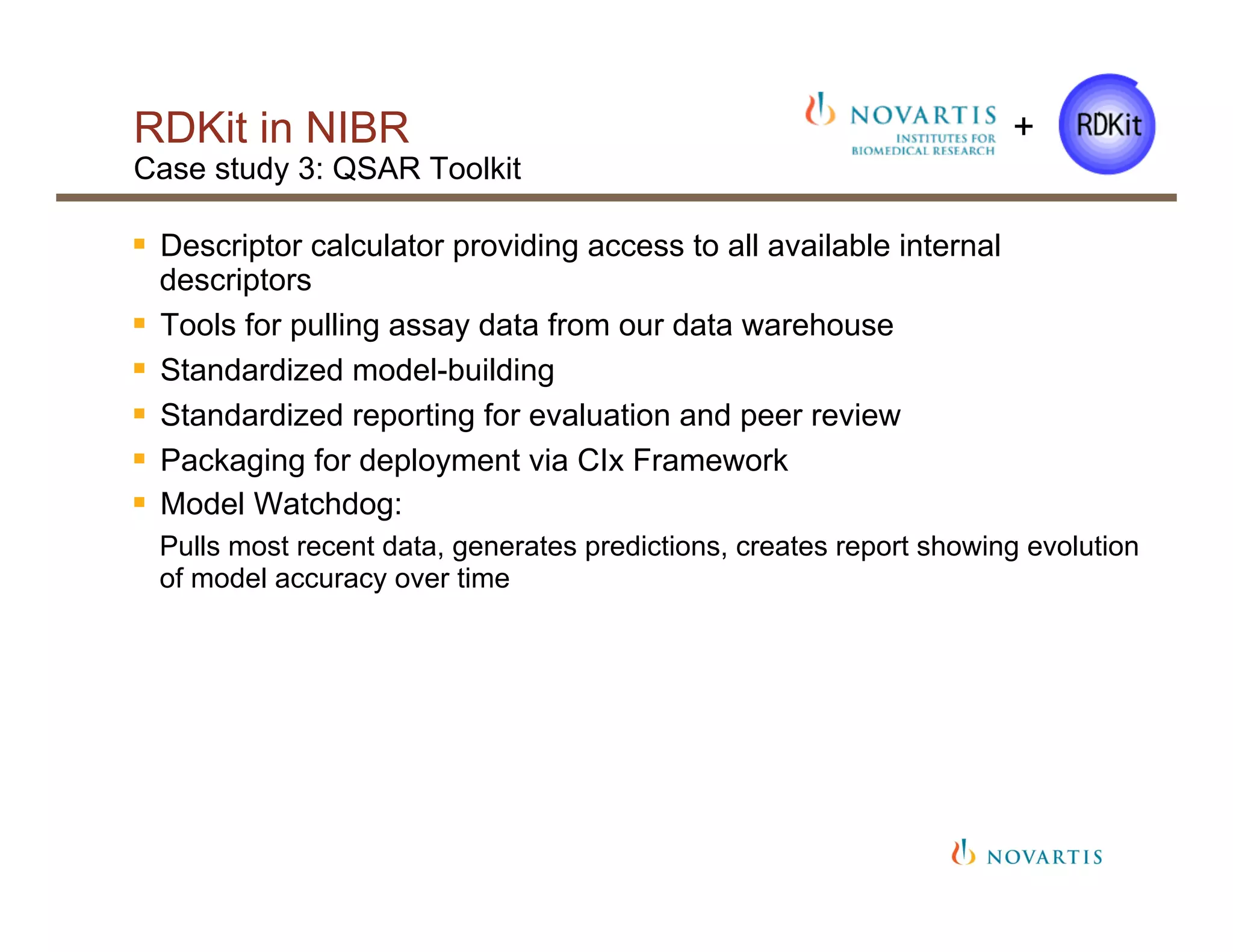 RDKit in NIBR
Case study 3: QSAR Toolkit
§  Descriptor calculator providing access to all available internal
descriptors
§  Tools for pulling assay data from our data warehouse
§  Standardized model-building
§  Standardized reporting for evaluation and peer review
§  Packaging for deployment via CIx Framework
§  Model Watchdog:
Pulls most recent data, generates predictions, creates report showing evolution
of model accuracy over time
+
 