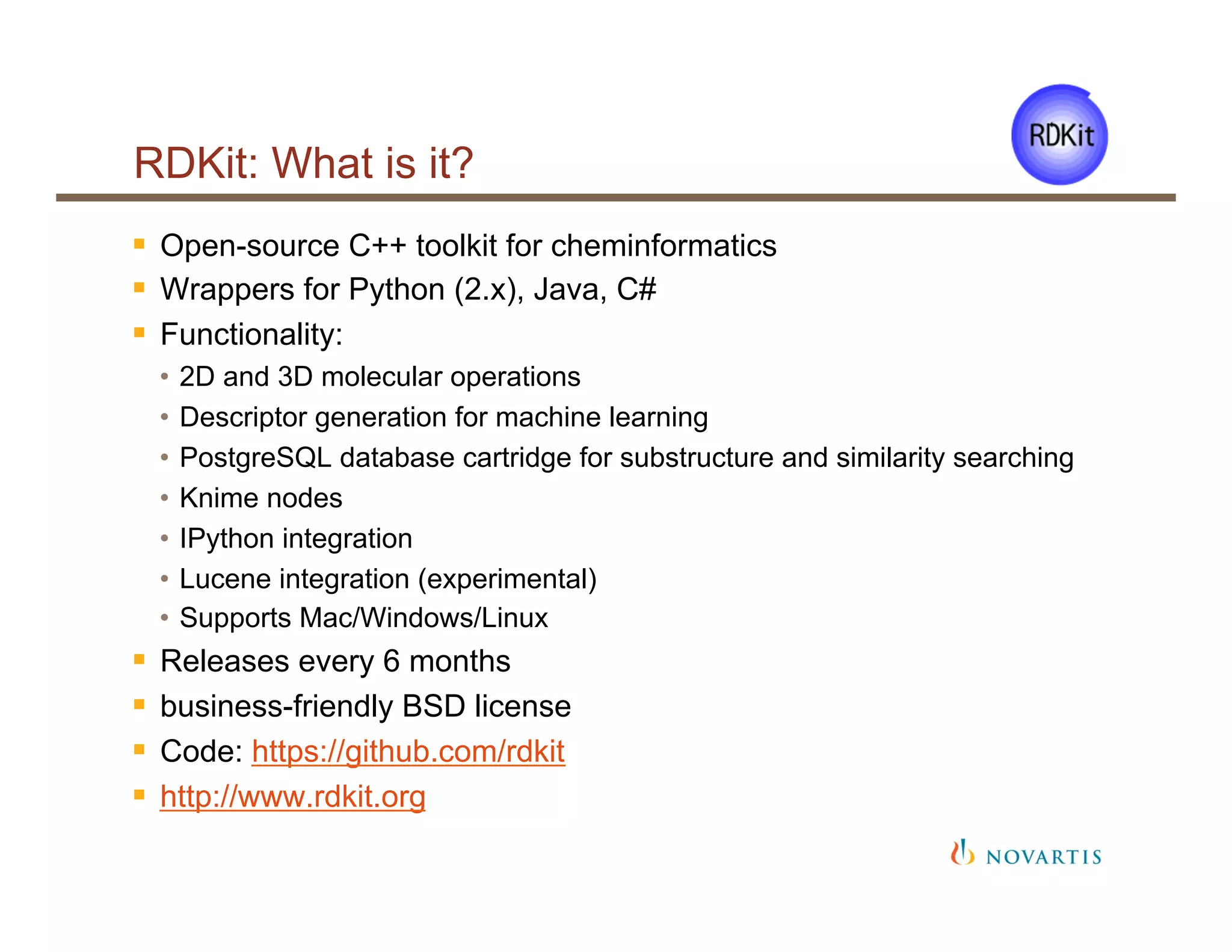 RDKit: What is it?
§  Open-source C++ toolkit for cheminformatics
§  Wrappers for Python (2.x), Java, C#
§  Functionality:
•  2D and 3D molecular operations
•  Descriptor generation for machine learning
•  PostgreSQL database cartridge for substructure and similarity searching
•  Knime nodes
•  IPython integration
•  Lucene integration (experimental)
•  Supports Mac/Windows/Linux
§  Releases every 6 months
§  business-friendly BSD license
§  Code: https://github.com/rdkit
§  http://www.rdkit.org
 
