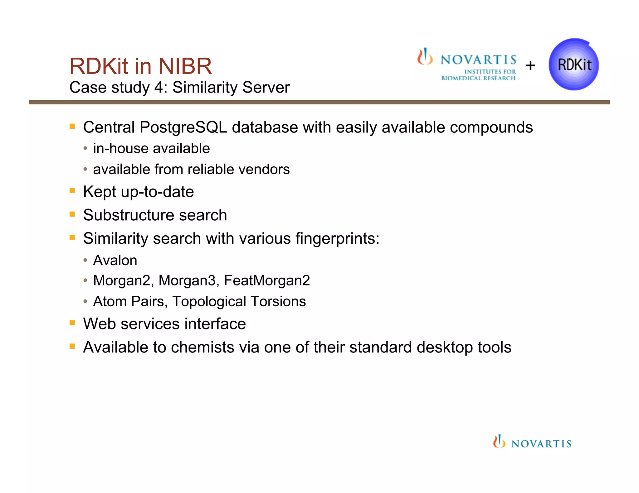 RDKit in NIBR
Case study 4: Similarity Server
§  Central PostgreSQL database with easily available compounds
•  in-house available
•  available from reliable vendors
§  Kept up-to-date
§  Substructure search
§  Similarity search with various fingerprints:
•  Avalon
•  Morgan2, Morgan3, FeatMorgan2
•  Atom Pairs, Topological Torsions
§  Web services interface
§  Available to chemists via one of their standard desktop tools
+
 