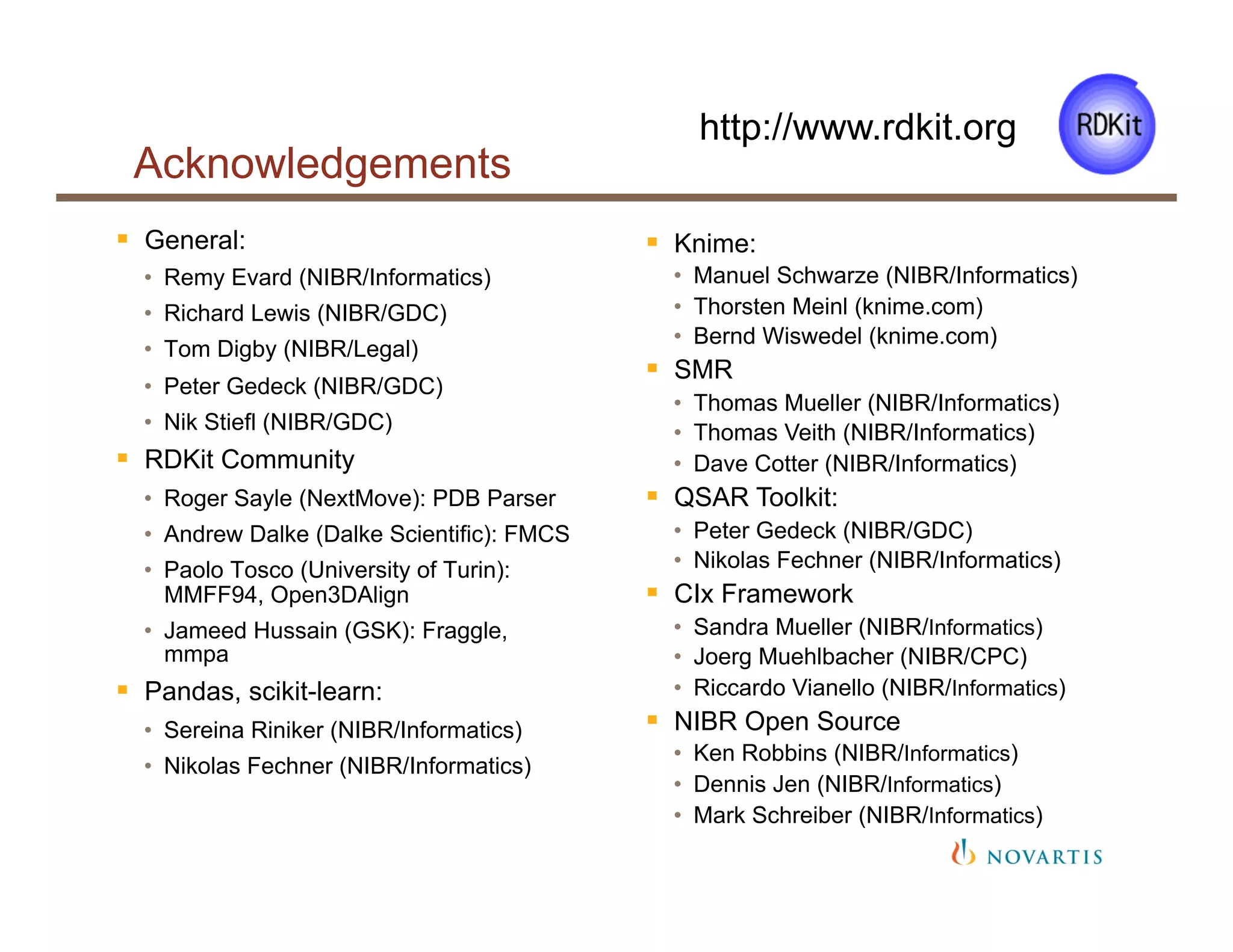 Acknowledgements
§  General:
•  Remy Evard (NIBR/Informatics)
•  Richard Lewis (NIBR/GDC)
•  Tom Digby (NIBR/Legal)
•  Peter Gedeck (NIBR/GDC)
•  Nik Stiefl (NIBR/GDC)
§  RDKit Community
•  Roger Sayle (NextMove): PDB Parser
•  Andrew Dalke (Dalke Scientific): FMCS
•  Paolo Tosco (University of Turin):
MMFF94, Open3DAlign
•  Jameed Hussain (GSK): Fraggle,
mmpa
§  Pandas, scikit-learn:
•  Sereina Riniker (NIBR/Informatics)
•  Nikolas Fechner (NIBR/Informatics)
http://www.rdkit.org
§  Knime:
•  Manuel Schwarze (NIBR/Informatics)
•  Thorsten Meinl (knime.com)
•  Bernd Wiswedel (knime.com)
§  SMR
•  Thomas Mueller (NIBR/Informatics)
•  Thomas Veith (NIBR/Informatics)
•  Dave Cotter (NIBR/Informatics)
§  QSAR Toolkit:
•  Peter Gedeck (NIBR/GDC)
•  Nikolas Fechner (NIBR/Informatics)
§  CIx Framework
•  Sandra Mueller (NIBR/Informatics)
•  Joerg Muehlbacher (NIBR/CPC)
•  Riccardo Vianello (NIBR/Informatics)
§  NIBR Open Source
•  Ken Robbins (NIBR/Informatics)
•  Dennis Jen (NIBR/Informatics)
•  Mark Schreiber (NIBR/Informatics)
 