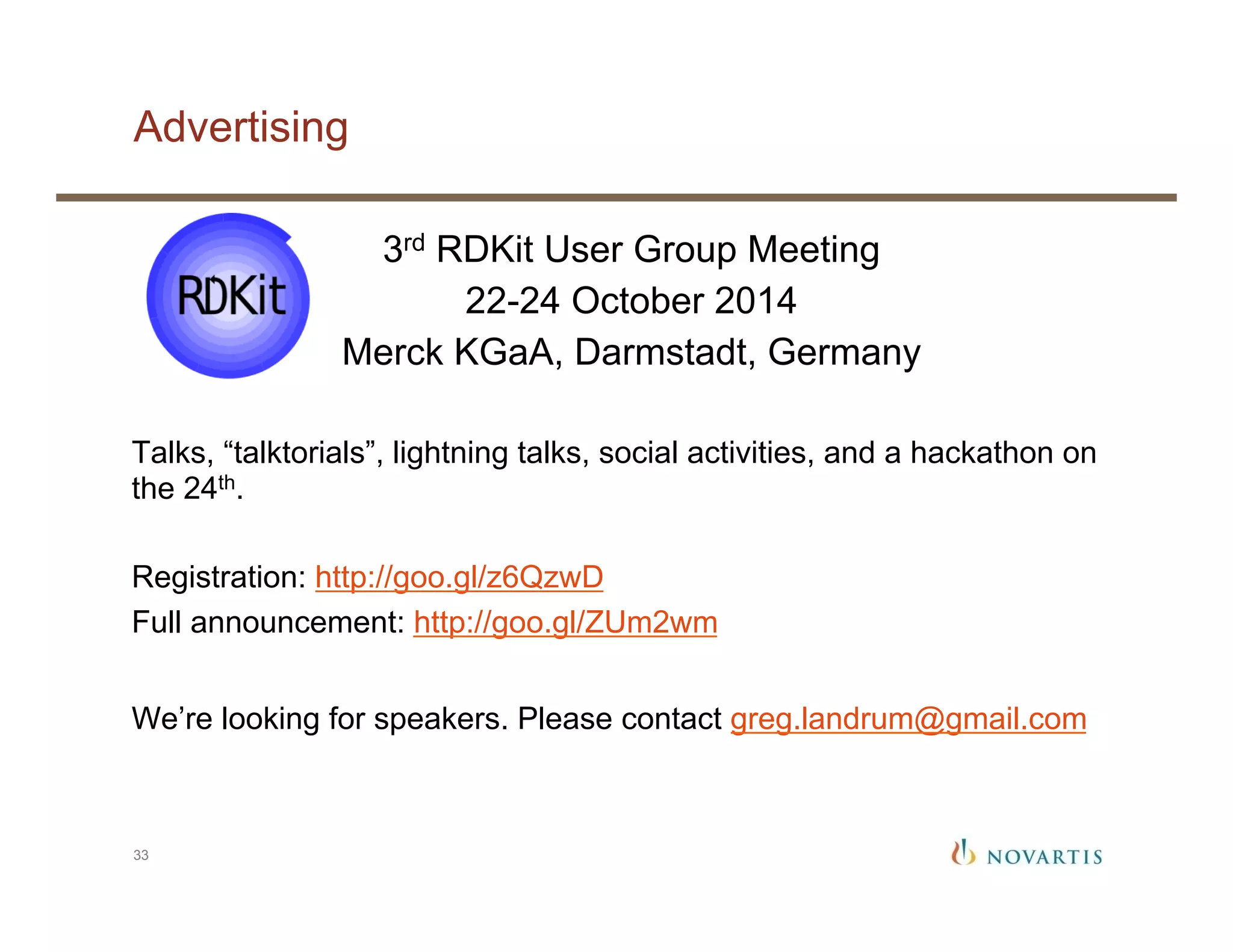 Advertising
33
3rd RDKit User Group Meeting
22-24 October 2014
Merck KGaA, Darmstadt, Germany
Talks, “talktorials”, lightning talks, social activities, and a hackathon on
the 24th.
Registration: http://goo.gl/z6QzwD
Full announcement: http://goo.gl/ZUm2wm
We’re looking for speakers. Please contact greg.landrum@gmail.com
 