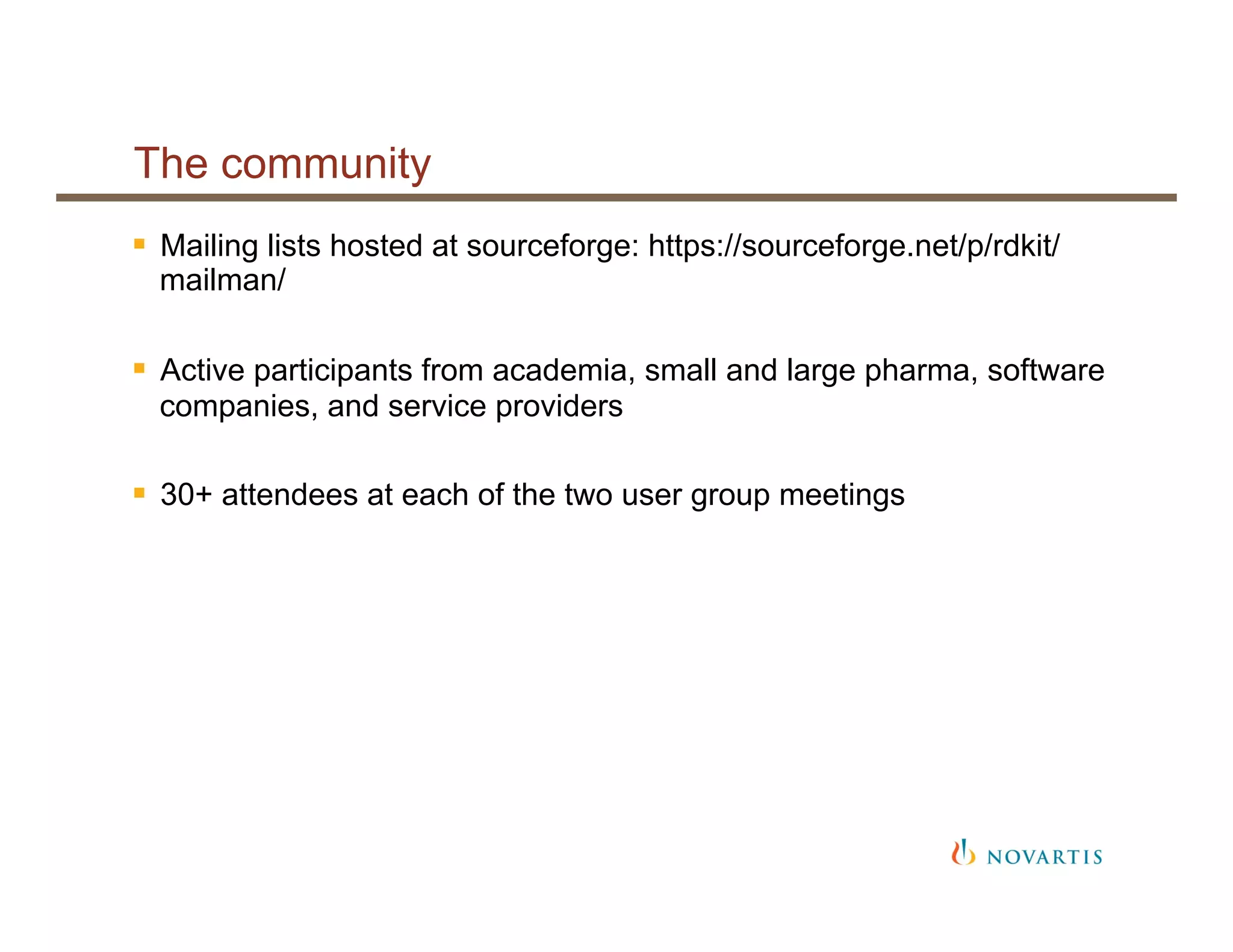 The community
§  Mailing lists hosted at sourceforge: https://sourceforge.net/p/rdkit/
mailman/
§  Active participants from academia, small and large pharma, software
companies, and service providers
§  30+ attendees at each of the two user group meetings
 