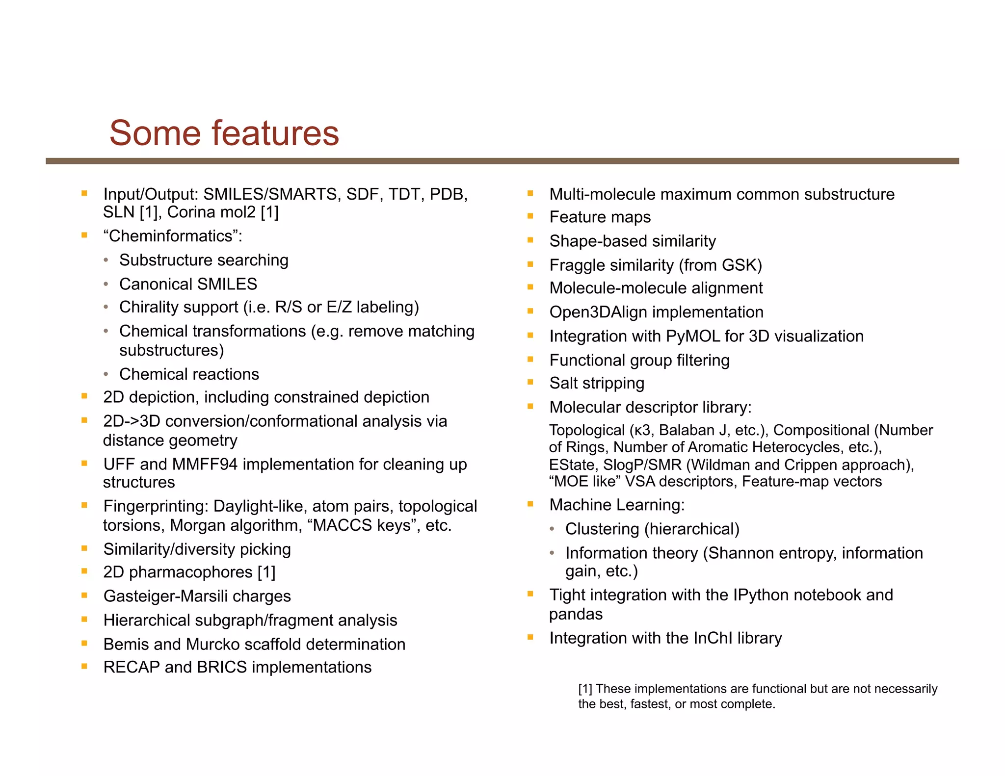 Some features
§  Input/Output: SMILES/SMARTS, SDF, TDT, PDB,
SLN [1], Corina mol2 [1]
§  “Cheminformatics”:
•  Substructure searching
•  Canonical SMILES
•  Chirality support (i.e. R/S or E/Z labeling)
•  Chemical transformations (e.g. remove matching
substructures)
•  Chemical reactions
§  2D depiction, including constrained depiction
§  2D->3D conversion/conformational analysis via
distance geometry
§  UFF and MMFF94 implementation for cleaning up
structures
§  Fingerprinting: Daylight-like, atom pairs, topological
torsions, Morgan algorithm, “MACCS keys”, etc.
§  Similarity/diversity picking
§  2D pharmacophores [1]
§  Gasteiger-Marsili charges
§  Hierarchical subgraph/fragment analysis
§  Bemis and Murcko scaffold determination
§  RECAP and BRICS implementations
§  Multi-molecule maximum common substructure
§  Feature maps
§  Shape-based similarity
§  Fraggle similarity (from GSK)
§  Molecule-molecule alignment
§  Open3DAlign implementation
§  Integration with PyMOL for 3D visualization
§  Functional group filtering
§  Salt stripping
§  Molecular descriptor library:
Topological (κ3, Balaban J, etc.), Compositional (Number
of Rings, Number of Aromatic Heterocycles, etc.),
EState, SlogP/SMR (Wildman and Crippen approach),
“MOE like” VSA descriptors, Feature-map vectors
§  Machine Learning:
•  Clustering (hierarchical)
•  Information theory (Shannon entropy, information
gain, etc.)
§  Tight integration with the IPython notebook and
pandas
§  Integration with the InChI library
[1] These implementations are functional but are not necessarily
the best, fastest, or most complete.
 