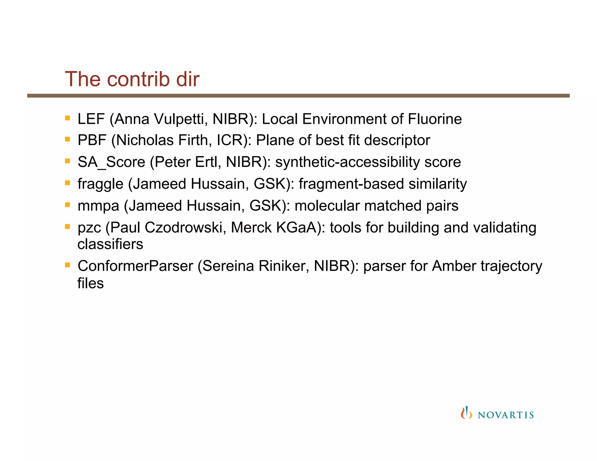 The contrib dir
§  LEF (Anna Vulpetti, NIBR): Local Environment of Fluorine
§  PBF (Nicholas Firth, ICR): Plane of best fit descriptor
§  SA_Score (Peter Ertl, NIBR): synthetic-accessibility score
§  fraggle (Jameed Hussain, GSK): fragment-based similarity
§  mmpa (Jameed Hussain, GSK): molecular matched pairs
§  pzc (Paul Czodrowski, Merck KGaA): tools for building and validating
classifiers
§  ConformerParser (Sereina Riniker, NIBR): parser for Amber trajectory
files
 