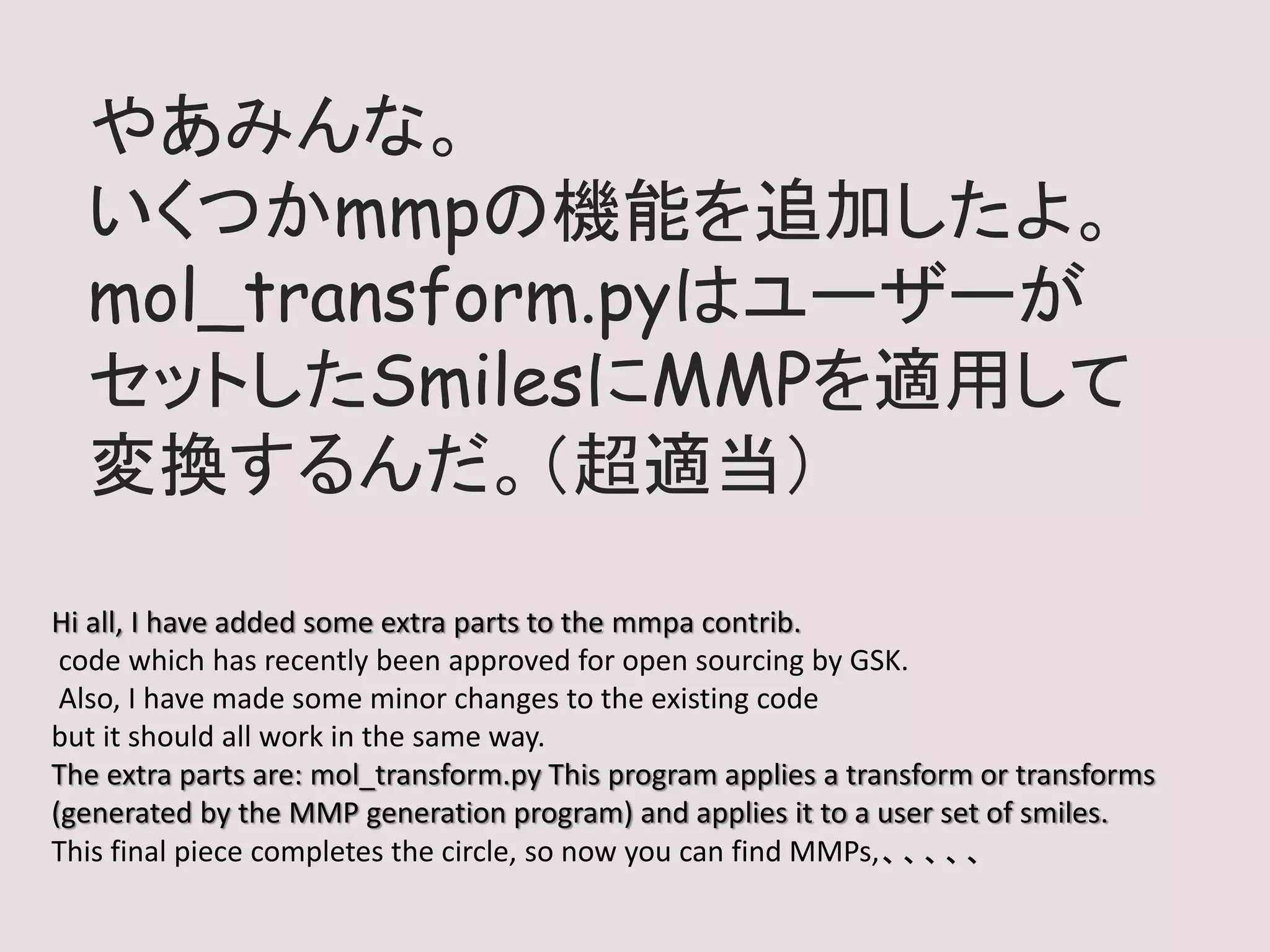 やあみんな。
いくつかmmpの機能を追加したよ。
mol_transform.pyはユーザーが
セットしたSmilesにMMPを適用して
変換するんだ。（超適当）
Hi all, I have added some extra parts to the mmpa contrib.
code which has recently been approved for open sourcing by GSK.
Also, I have made some minor changes to the existing code
but it should all work in the same way.
The extra parts are: mol_transform.py This program applies a transform or transforms
(generated by the MMP generation program) and applies it to a user set of smiles.
This final piece completes the circle, so now you can find MMPs,、、、、、
 