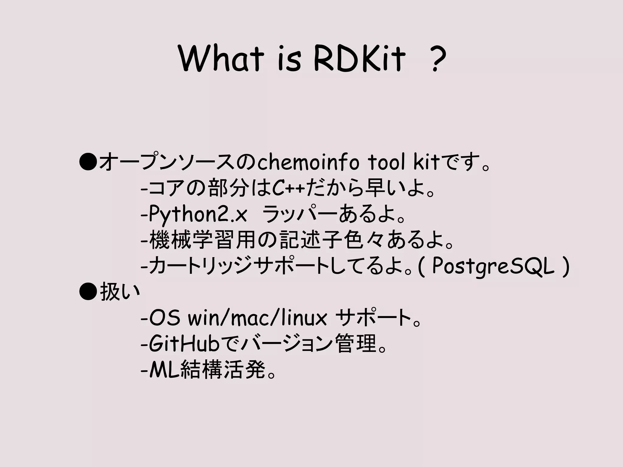 What is RDKit ?
●オープンソースのchemoinfo tool kitです。
-コアの部分はC++だから早いよ。
-Python2.x ラッパーあるよ。
-機械学習用の記述子色々あるよ。
-カートリッジサポートしてるよ。( PostgreSQL )
●扱い
-OS win/mac/linux サポート。
-GitHubでバージョン管理。
-ML結構活発。
 