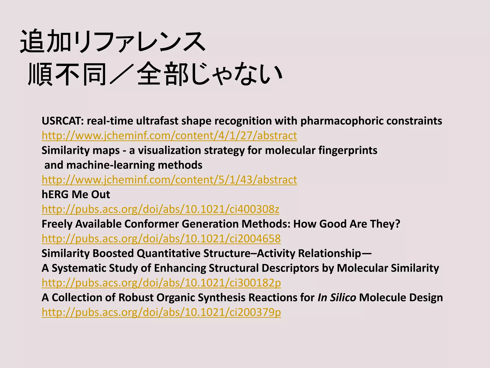 追加リファレンス
順不同／全部じゃない
USRCAT: real-time ultrafast shape recognition with pharmacophoric constraints
http://www.jcheminf.com/content/4/1/27/abstract
Similarity maps - a visualization strategy for molecular fingerprints
and machine-learning methods
http://www.jcheminf.com/content/5/1/43/abstract
hERG Me Out
http://pubs.acs.org/doi/abs/10.1021/ci400308z
Freely Available Conformer Generation Methods: How Good Are They?
http://pubs.acs.org/doi/abs/10.1021/ci2004658
Similarity Boosted Quantitative Structure–Activity Relationship—
A Systematic Study of Enhancing Structural Descriptors by Molecular Similarity
http://pubs.acs.org/doi/abs/10.1021/ci300182p
A Collection of Robust Organic Synthesis Reactions for In Silico Molecule Design
http://pubs.acs.org/doi/abs/10.1021/ci200379p
 