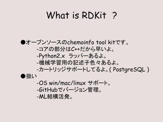 What is RDKit ?
●オープンソースのchemoinfo tool kitです。
-コアの部分はC++だから早いよ。
-Python2.x ラッパーあるよ。
-機械学習用の記述子色々あるよ。
-カートリッジサポートしてるよ。( PostgreSQL )
●扱い
-OS win/mac/linux サポート。
-GitHubでバージョン管理。
-ML結構活発。
 