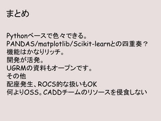 まとめ
Pythonベースで色々できる。
PANDAS/matplotlib/Scikit-learnとの四重奏？
機能はかなりリッチ。
開発が活発。
UGRMの資料もオープンです。
その他
配座発生、ROCS的な扱いもOK
何よりOSS。CADDチームのリソースを侵食しない
 