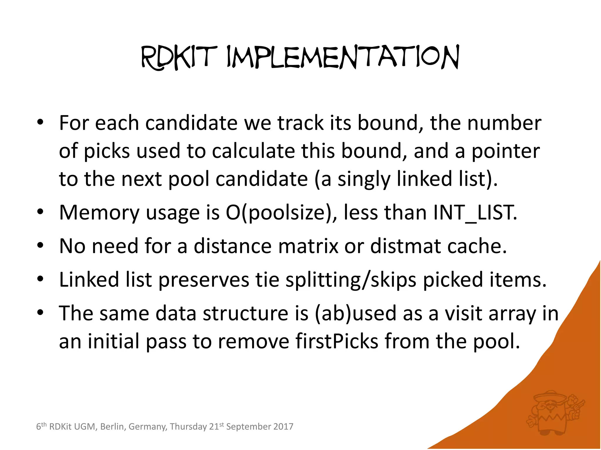6th RDKit UGM, Berlin, Germany, Thursday 21st September 2017
Rdkit implementation
• For each candidate we track its bound, the number
of picks used to calculate this bound, and a pointer
to the next pool candidate (a singly linked list).
• Memory usage is O(poolsize), less than INT_LIST.
• No need for a distance matrix or distmat cache.
• Linked list preserves tie splitting/skips picked items.
• The same data structure is (ab)used as a visit array in
an initial pass to remove firstPicks from the pool.
 