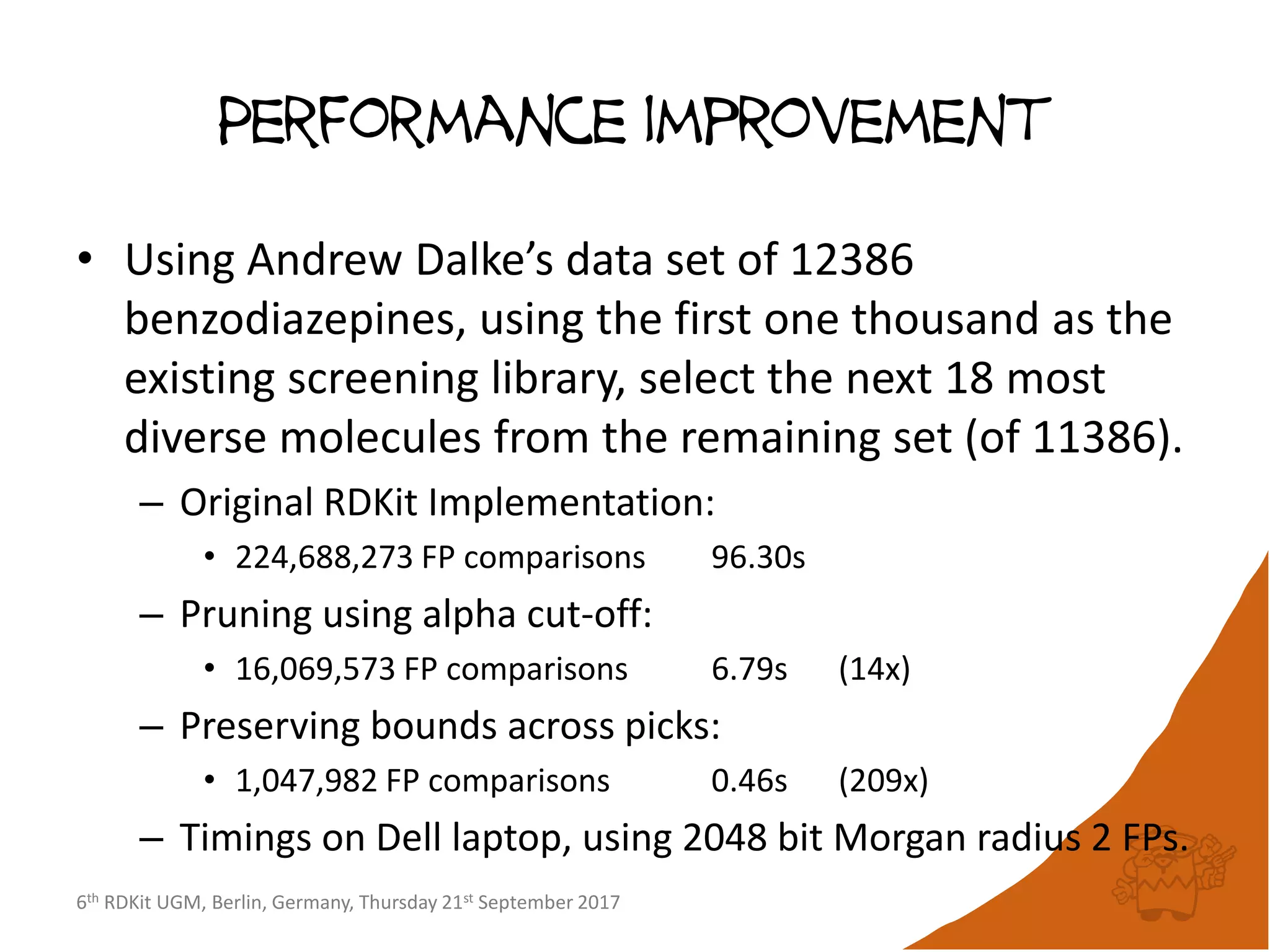 6th RDKit UGM, Berlin, Germany, Thursday 21st September 2017
Performance improvement
• Using Andrew Dalke’s data set of 12386
benzodiazepines, using the first one thousand as the
existing screening library, select the next 18 most
diverse molecules from the remaining set (of 11386).
– Original RDKit Implementation:
• 224,688,273 FP comparisons 96.30s
– Pruning using alpha cut-off:
• 16,069,573 FP comparisons 6.79s (14x)
– Preserving bounds across picks:
• 1,047,982 FP comparisons 0.46s (209x)
– Timings on Dell laptop, using 2048 bit Morgan radius 2 FPs.
 
