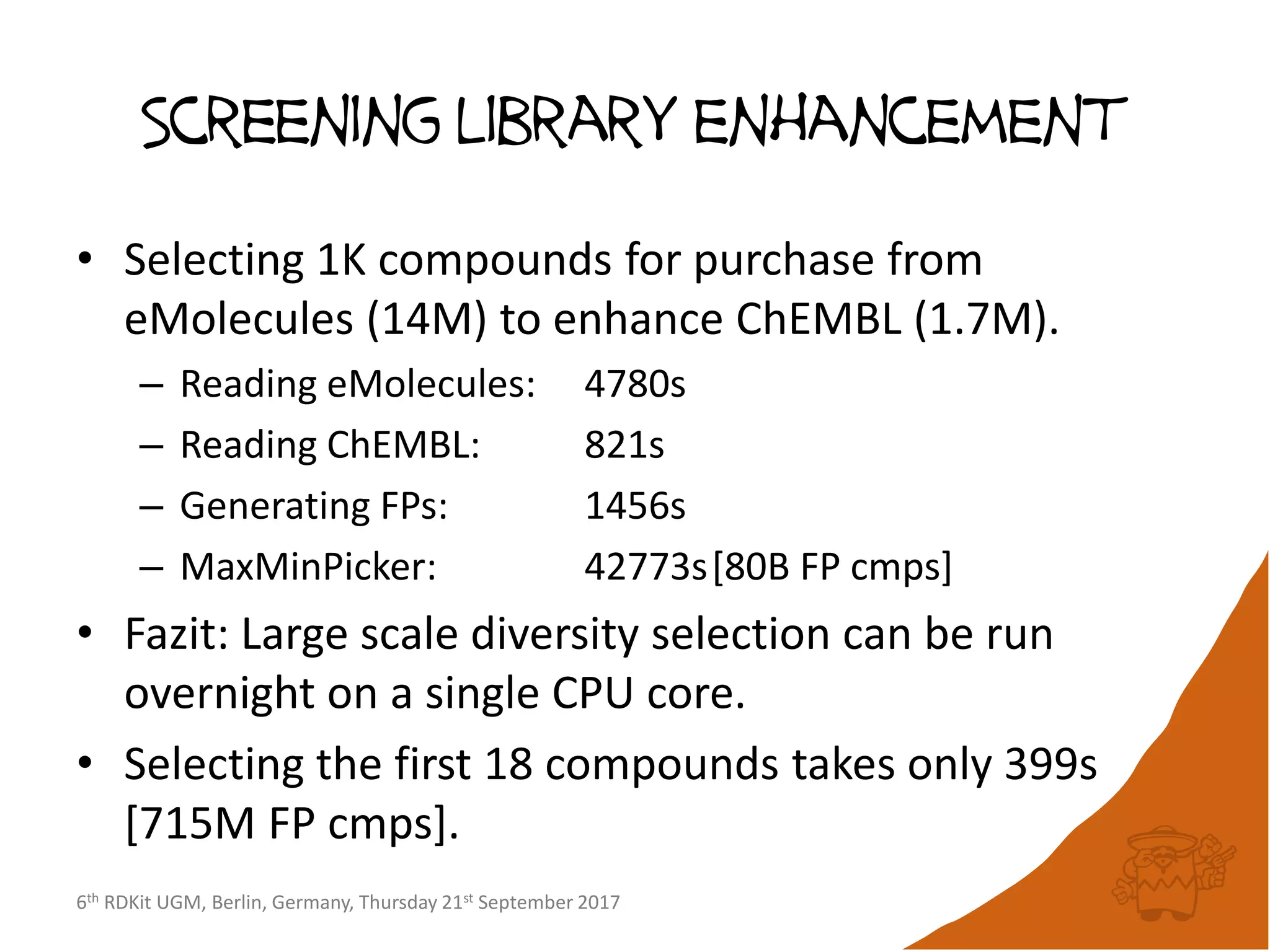 6th RDKit UGM, Berlin, Germany, Thursday 21st September 2017
Screening library enhancement
• Selecting 1K compounds for purchase from
eMolecules (14M) to enhance ChEMBL (1.7M).
– Reading eMolecules: 4780s
– Reading ChEMBL: 821s
– Generating FPs: 1456s
– MaxMinPicker: 42773s[80B FP cmps]
• Fazit: Large scale diversity selection can be run
overnight on a single CPU core.
• Selecting the first 18 compounds takes only 399s
[715M FP cmps].
 