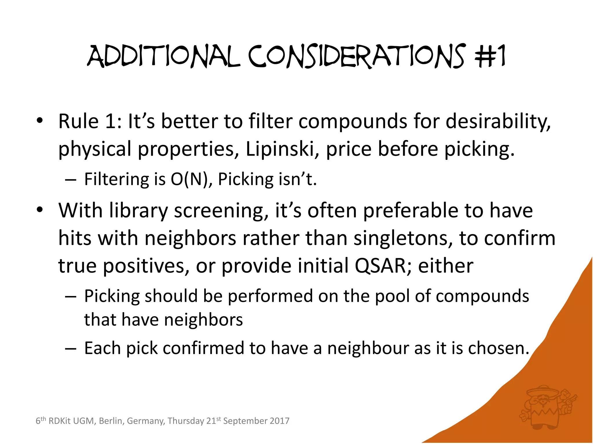 6th RDKit UGM, Berlin, Germany, Thursday 21st September 2017
Additional considerations #1
• Rule 1: It’s better to filter compounds for desirability,
physical properties, Lipinski, price before picking.
– Filtering is O(N), Picking isn’t.
• With library screening, it’s often preferable to have
hits with neighbors rather than singletons, to confirm
true positives, or provide initial QSAR; either
– Picking should be performed on the pool of compounds
that have neighbors
– Each pick confirmed to have a neighbour as it is chosen.
 