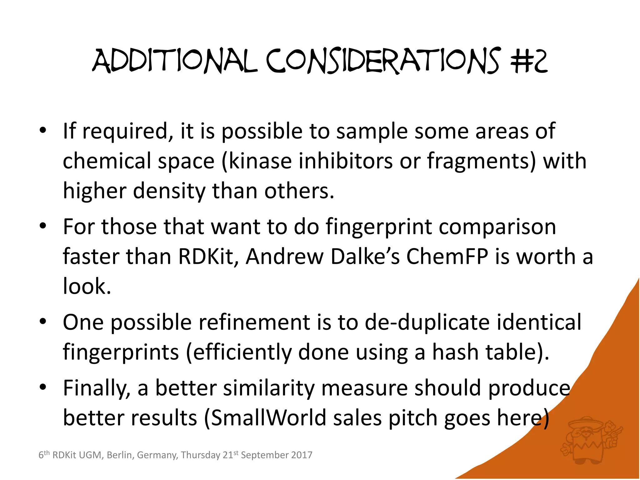 6th RDKit UGM, Berlin, Germany, Thursday 21st September 2017
Additional considerations #2
• If required, it is possible to sample some areas of
chemical space (kinase inhibitors or fragments) with
higher density than others.
• For those that want to do fingerprint comparison
faster than RDKit, Andrew Dalke’s ChemFP is worth a
look.
• One possible refinement is to de-duplicate identical
fingerprints (efficiently done using a hash table).
• Finally, a better similarity measure should produce
better results (SmallWorld sales pitch goes here)
 