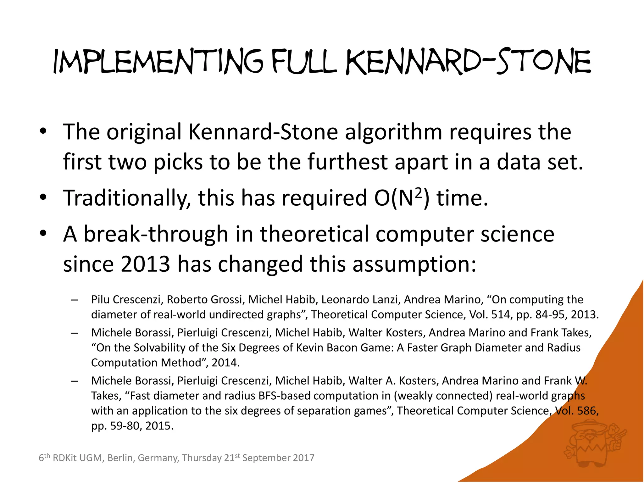 6th RDKit UGM, Berlin, Germany, Thursday 21st September 2017
Implementing full Kennard-stone
• The original Kennard-Stone algorithm requires the
first two picks to be the furthest apart in a data set.
• Traditionally, this has required O(N2) time.
• A break-through in theoretical computer science
since 2013 has changed this assumption:
– Pilu Crescenzi, Roberto Grossi, Michel Habib, Leonardo Lanzi, Andrea Marino, “On computing the
diameter of real-world undirected graphs”, Theoretical Computer Science, Vol. 514, pp. 84-95, 2013.
– Michele Borassi, Pierluigi Crescenzi, Michel Habib, Walter Kosters, Andrea Marino and Frank Takes,
“On the Solvability of the Six Degrees of Kevin Bacon Game: A Faster Graph Diameter and Radius
Computation Method”, 2014.
– Michele Borassi, Pierluigi Crescenzi, Michel Habib, Walter A. Kosters, Andrea Marino and Frank W.
Takes, “Fast diameter and radius BFS-based computation in (weakly connected) real-world graphs
with an application to the six degrees of separation games”, Theoretical Computer Science, Vol. 586,
pp. 59-80, 2015.
 