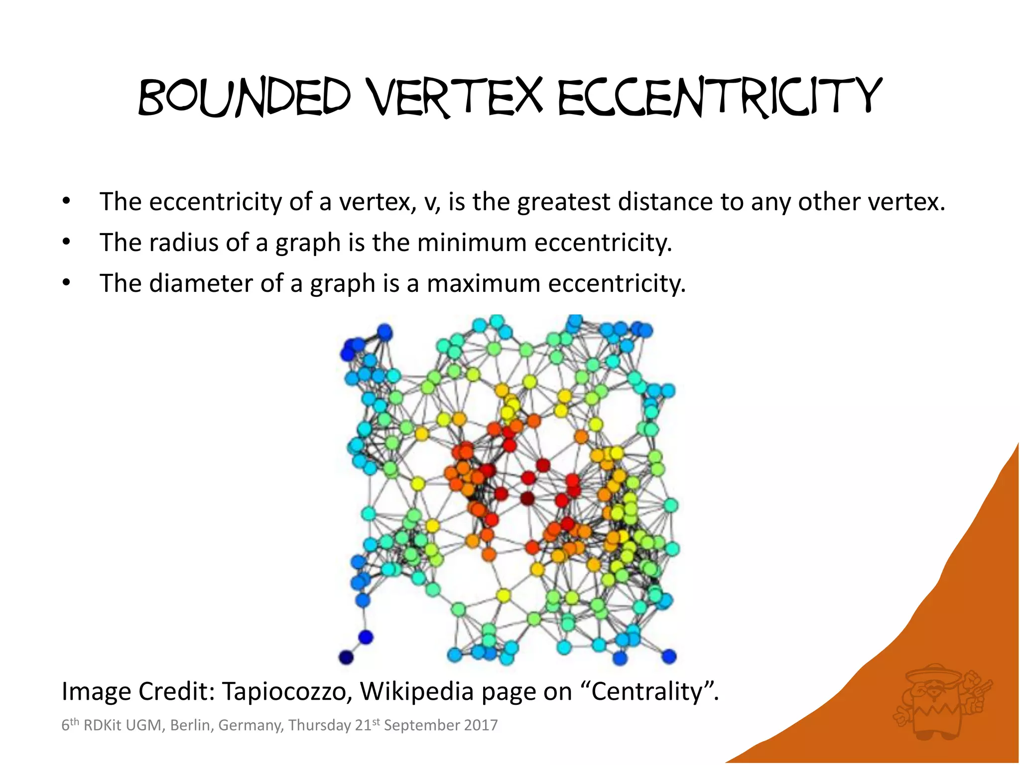 6th RDKit UGM, Berlin, Germany, Thursday 21st September 2017
Bounded vertex eccentricity
• The eccentricity of a vertex, v, is the greatest distance to any other vertex.
• The radius of a graph is the minimum eccentricity.
• The diameter of a graph is a maximum eccentricity.
Image Credit: Tapiocozzo, Wikipedia page on “Centrality”.
 
