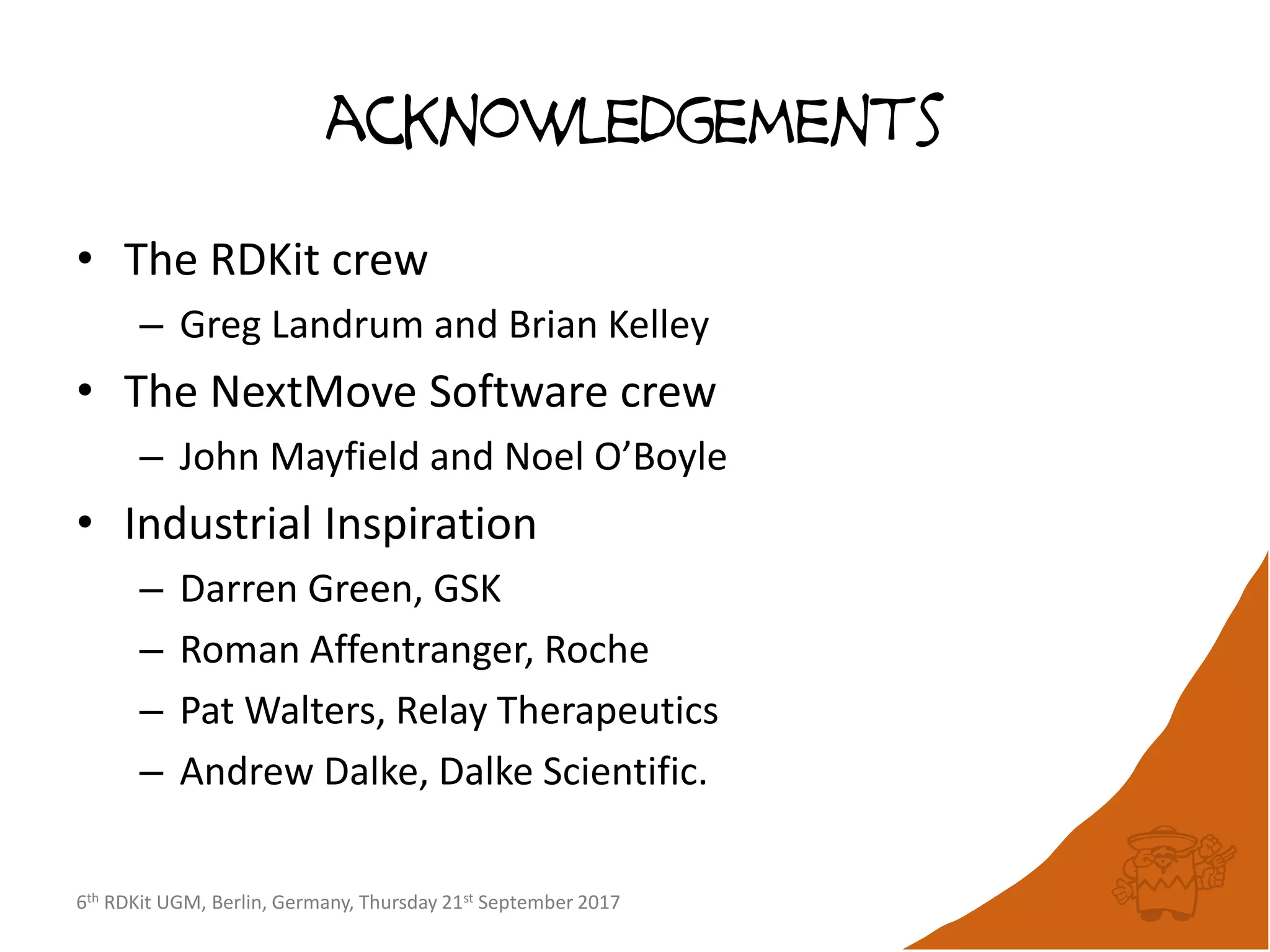 6th RDKit UGM, Berlin, Germany, Thursday 21st September 2017
acknowledgements
• The RDKit crew
– Greg Landrum and Brian Kelley
• The NextMove Software crew
– John Mayfield and Noel O’Boyle
• Industrial Inspiration
– Darren Green, GSK
– Roman Affentranger, Roche
– Pat Walters, Relay Therapeutics
– Andrew Dalke, Dalke Scientific.
 