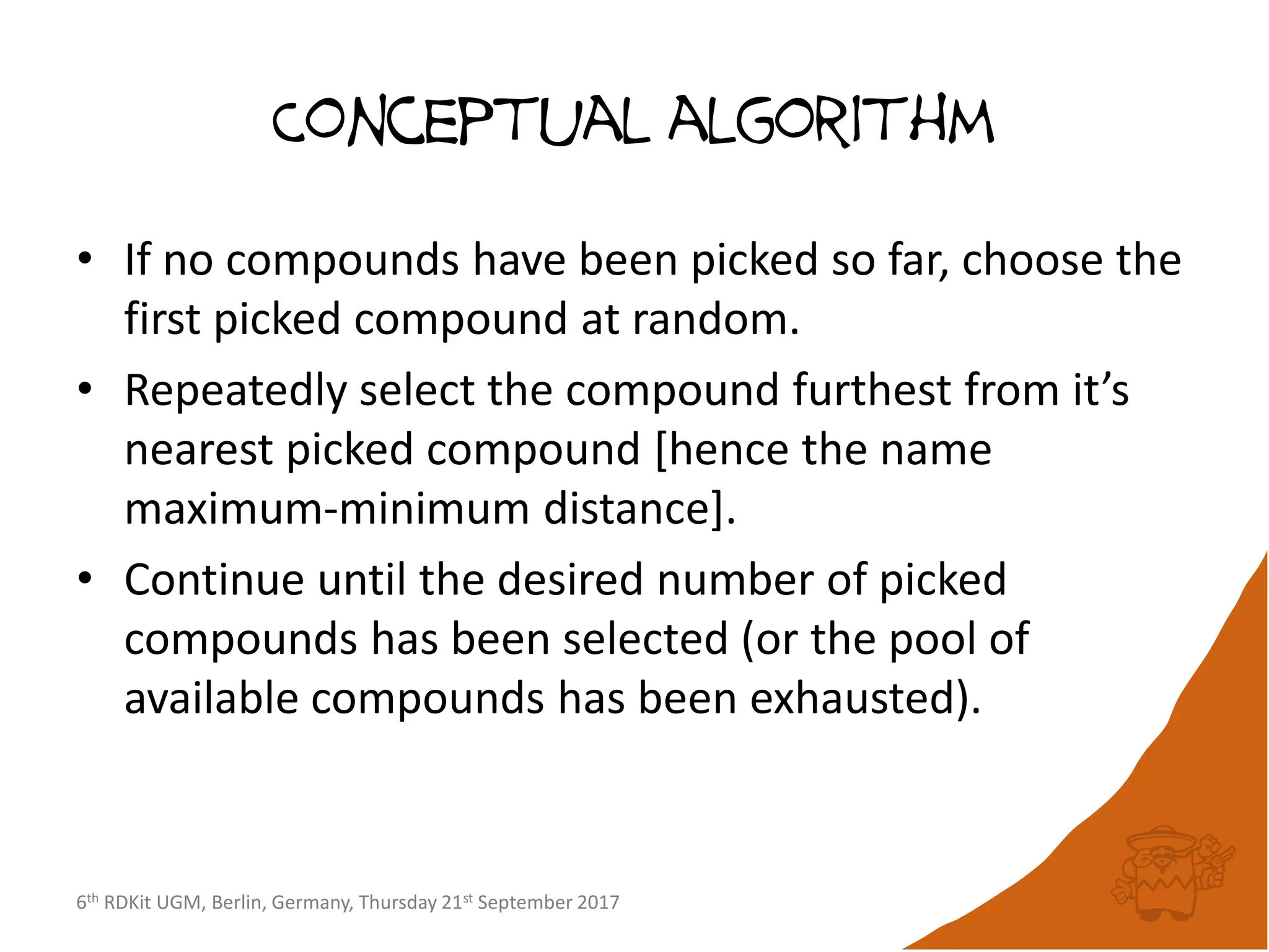 6th RDKit UGM, Berlin, Germany, Thursday 21st September 2017
Conceptual algorithm
• If no compounds have been picked so far, choose the
first picked compound at random.
• Repeatedly select the compound furthest from it’s
nearest picked compound [hence the name
maximum-minimum distance].
• Continue until the desired number of picked
compounds has been selected (or the pool of
available compounds has been exhausted).
 