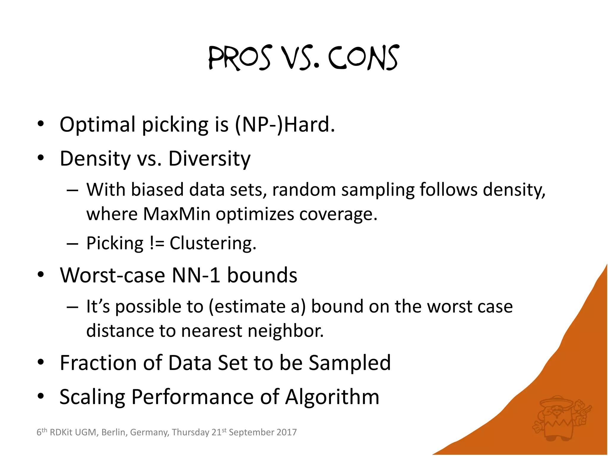 6th RDKit UGM, Berlin, Germany, Thursday 21st September 2017
Pros vs. cons
• Optimal picking is (NP-)Hard.
• Density vs. Diversity
– With biased data sets, random sampling follows density,
where MaxMin optimizes coverage.
– Picking != Clustering.
• Worst-case NN-1 bounds
– It’s possible to (estimate a) bound on the worst case
distance to nearest neighbor.
• Fraction of Data Set to be Sampled
• Scaling Performance of Algorithm
 
