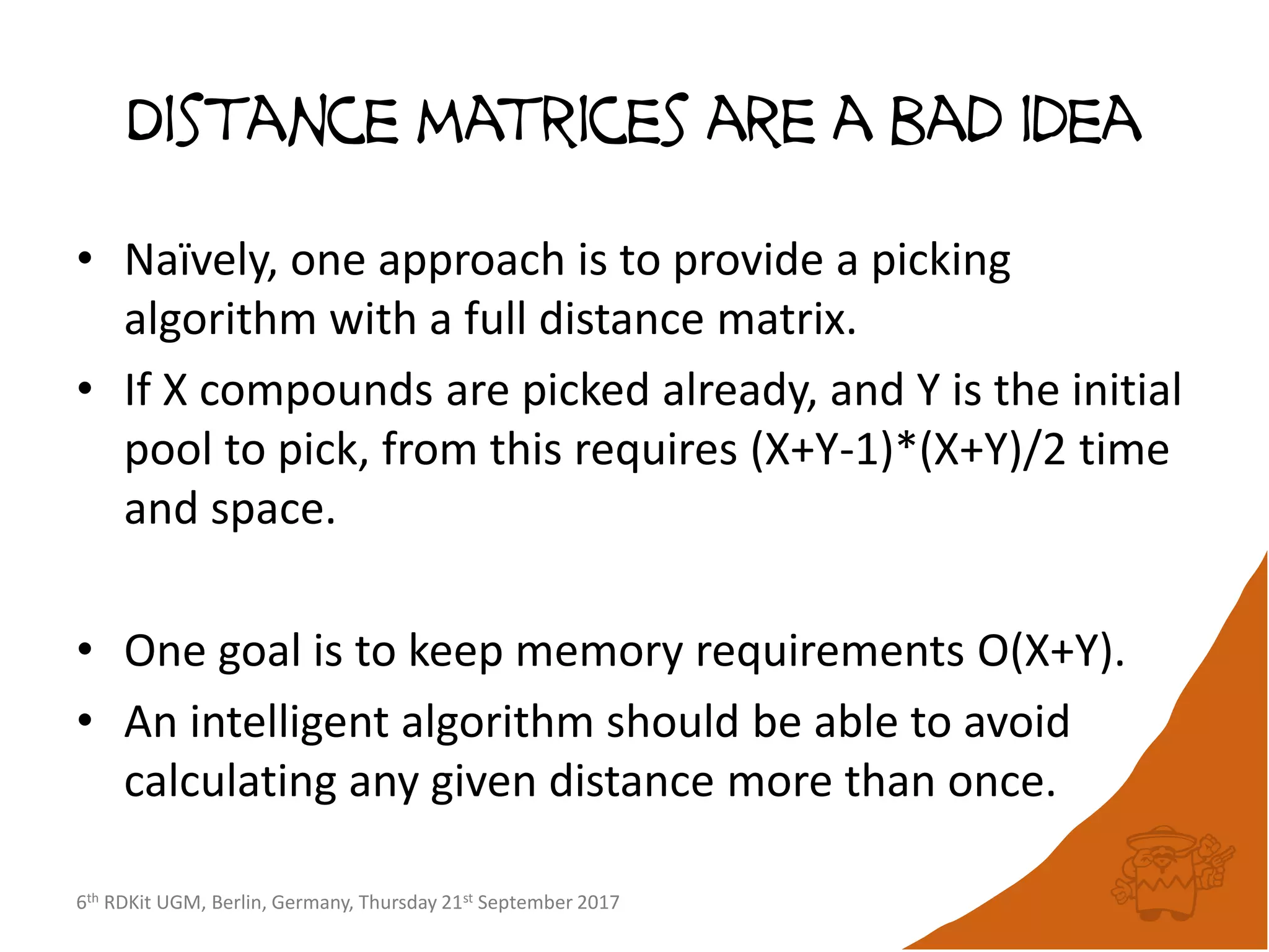 6th RDKit UGM, Berlin, Germany, Thursday 21st September 2017
Distance matrices are a bad idea
• Naïvely, one approach is to provide a picking
algorithm with a full distance matrix.
• If X compounds are picked already, and Y is the initial
pool to pick, from this requires (X+Y-1)*(X+Y)/2 time
and space.
• One goal is to keep memory requirements O(X+Y).
• An intelligent algorithm should be able to avoid
calculating any given distance more than once.
 