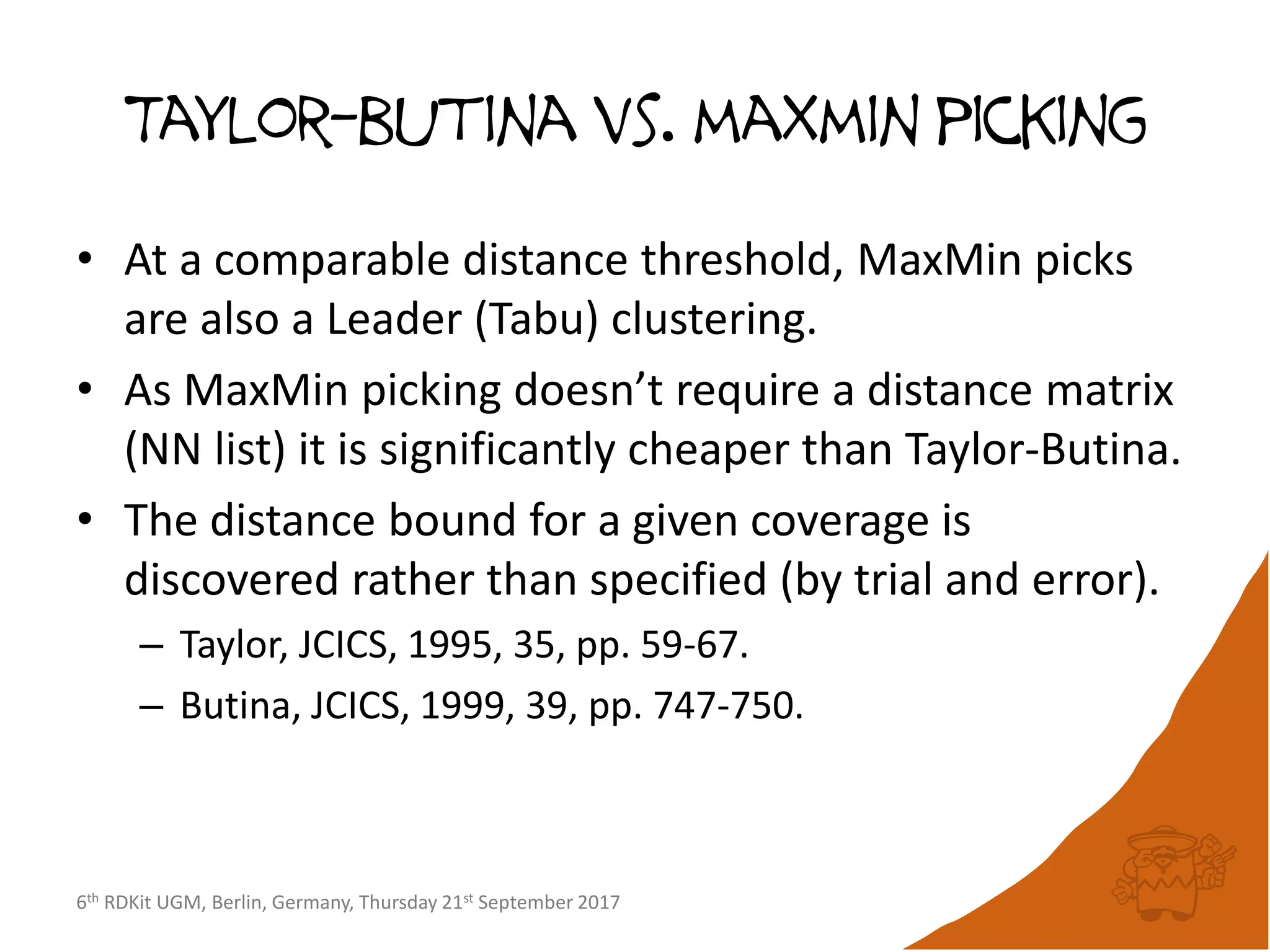 6th RDKit UGM, Berlin, Germany, Thursday 21st September 2017
Taylor-butina vs. maxmin picking
• At a comparable distance threshold, MaxMin picks
are also a Leader (Tabu) clustering.
• As MaxMin picking doesn’t require a distance matrix
(NN list) it is significantly cheaper than Taylor-Butina.
• The distance bound for a given coverage is
discovered rather than specified (by trial and error).
– Taylor, JCICS, 1995, 35, pp. 59-67.
– Butina, JCICS, 1999, 39, pp. 747-750.
 