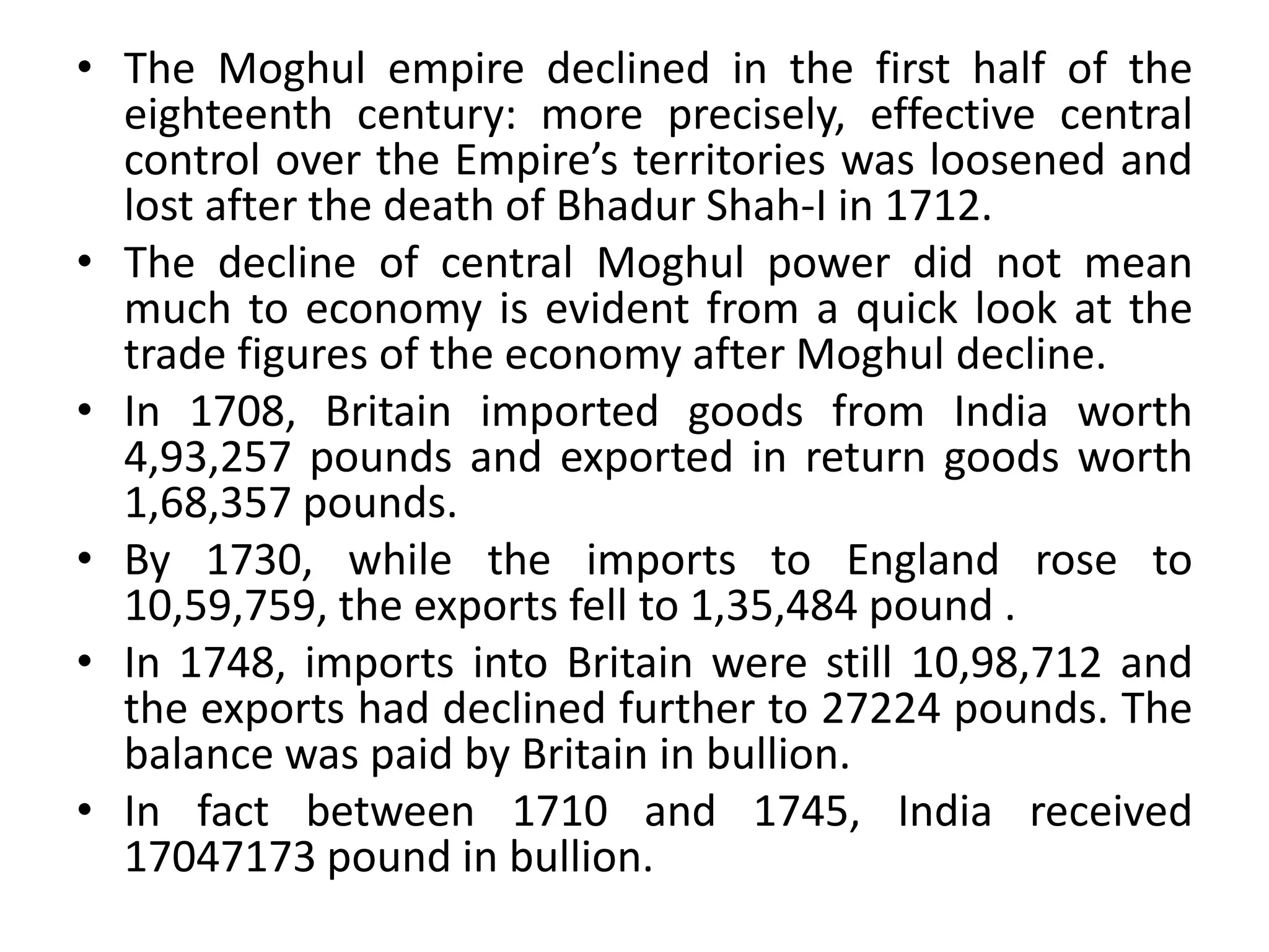 • The Moghul empire declined in the first half of the
eighteenth century: more precisely, effective central
control over the Empire’s territories was loosened and
lost after the death of Bhadur Shah-I in 1712.
• The decline of central Moghul power did not mean
much to economy is evident from a quick look at the
trade figures of the economy after Moghul decline.
• In 1708, Britain imported goods from India worth
4,93,257 pounds and exported in return goods worth
1,68,357 pounds.
• By 1730, while the imports to England rose to
10,59,759, the exports fell to 1,35,484 pound .
• In 1748, imports into Britain were still 10,98,712 and
the exports had declined further to 27224 pounds. The
balance was paid by Britain in bullion.
• In fact between 1710 and 1745, India received
17047173 pound in bullion.
 