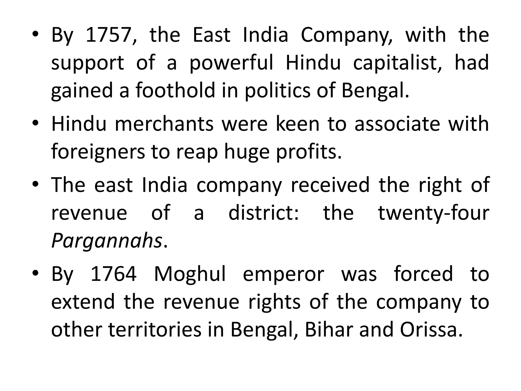 • By 1757, the East India Company, with the
support of a powerful Hindu capitalist, had
gained a foothold in politics of Bengal.
• Hindu merchants were keen to associate with
foreigners to reap huge profits.
• The east India company received the right of
revenue of a district: the twenty-four
Pargannahs.
• By 1764 Moghul emperor was forced to
extend the revenue rights of the company to
other territories in Bengal, Bihar and Orissa.
 