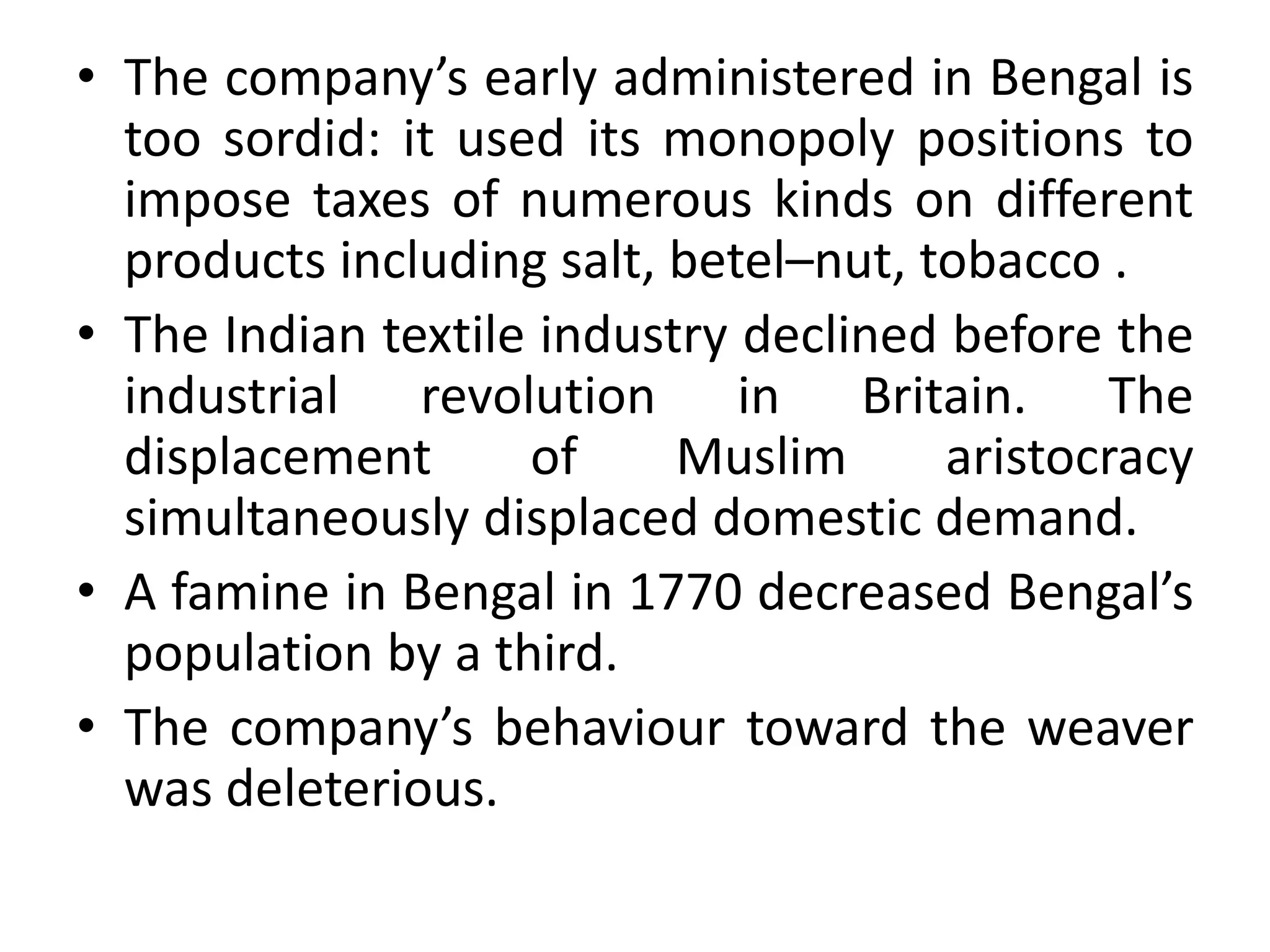 • The company’s early administered in Bengal is
too sordid: it used its monopoly positions to
impose taxes of numerous kinds on different
products including salt, betel–nut, tobacco .
• The Indian textile industry declined before the
industrial revolution in Britain. The
displacement of Muslim aristocracy
simultaneously displaced domestic demand.
• A famine in Bengal in 1770 decreased Bengal’s
population by a third.
• The company’s behaviour toward the weaver
was deleterious.
 