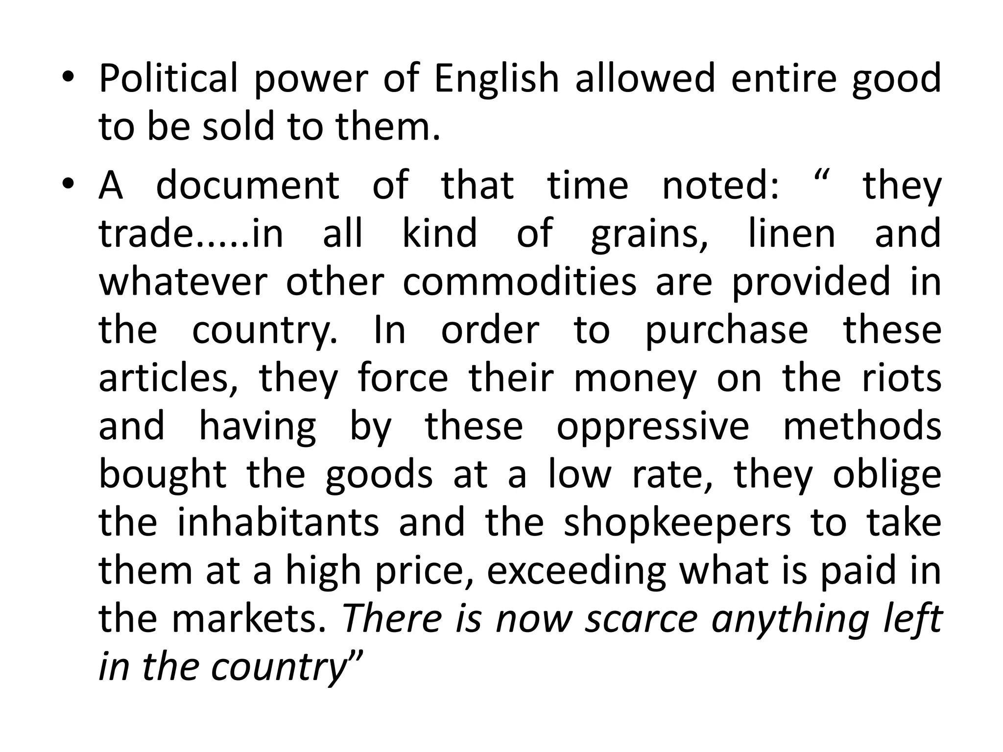 • Political power of English allowed entire good
to be sold to them.
• A document of that time noted: “ they
trade.....in all kind of grains, linen and
whatever other commodities are provided in
the country. In order to purchase these
articles, they force their money on the riots
and having by these oppressive methods
bought the goods at a low rate, they oblige
the inhabitants and the shopkeepers to take
them at a high price, exceeding what is paid in
the markets. There is now scarce anything left
in the country”
 