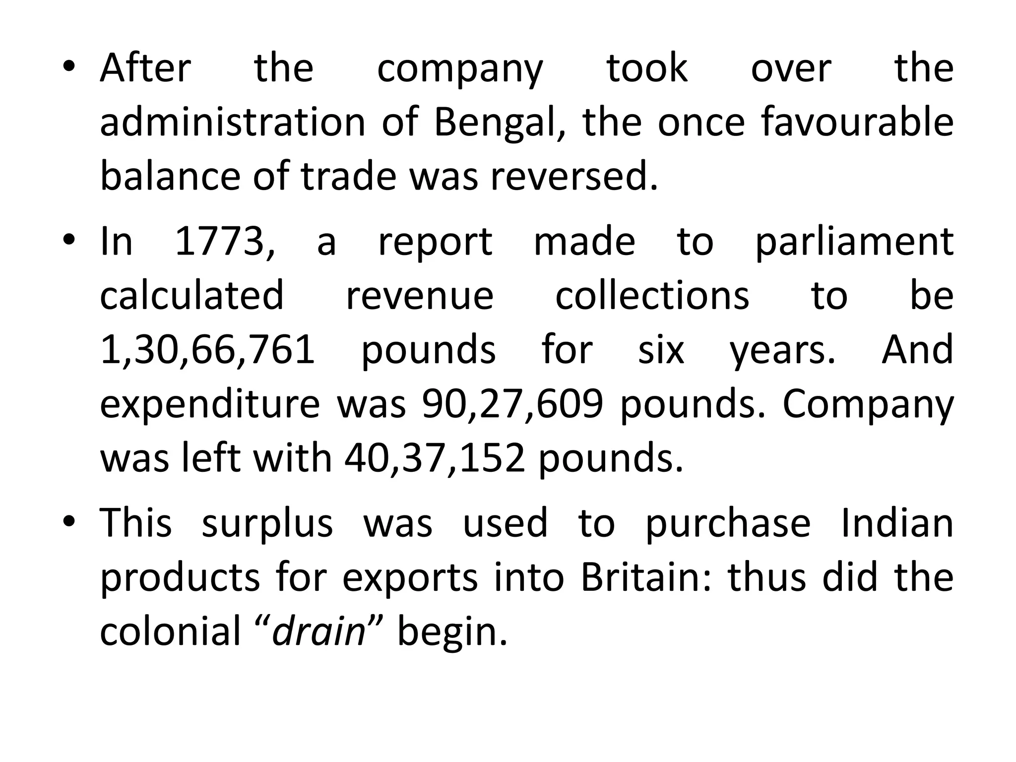 • After the company took over the
administration of Bengal, the once favourable
balance of trade was reversed.
• In 1773, a report made to parliament
calculated revenue collections to be
1,30,66,761 pounds for six years. And
expenditure was 90,27,609 pounds. Company
was left with 40,37,152 pounds.
• This surplus was used to purchase Indian
products for exports into Britain: thus did the
colonial “drain” begin.
 