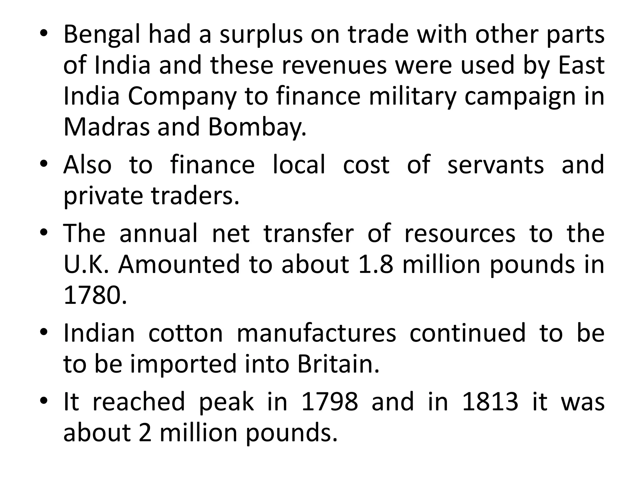 • Bengal had a surplus on trade with other parts
of India and these revenues were used by East
India Company to finance military campaign in
Madras and Bombay.
• Also to finance local cost of servants and
private traders.
• The annual net transfer of resources to the
U.K. Amounted to about 1.8 million pounds in
1780.
• Indian cotton manufactures continued to be
to be imported into Britain.
• It reached peak in 1798 and in 1813 it was
about 2 million pounds.
 