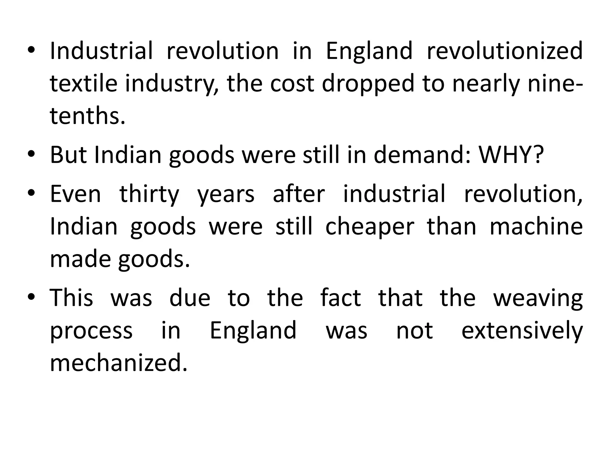 • Industrial revolution in England revolutionized
textile industry, the cost dropped to nearly nine-
tenths.
• But Indian goods were still in demand: WHY?
• Even thirty years after industrial revolution,
Indian goods were still cheaper than machine
made goods.
• This was due to the fact that the weaving
process in England was not extensively
mechanized.
 