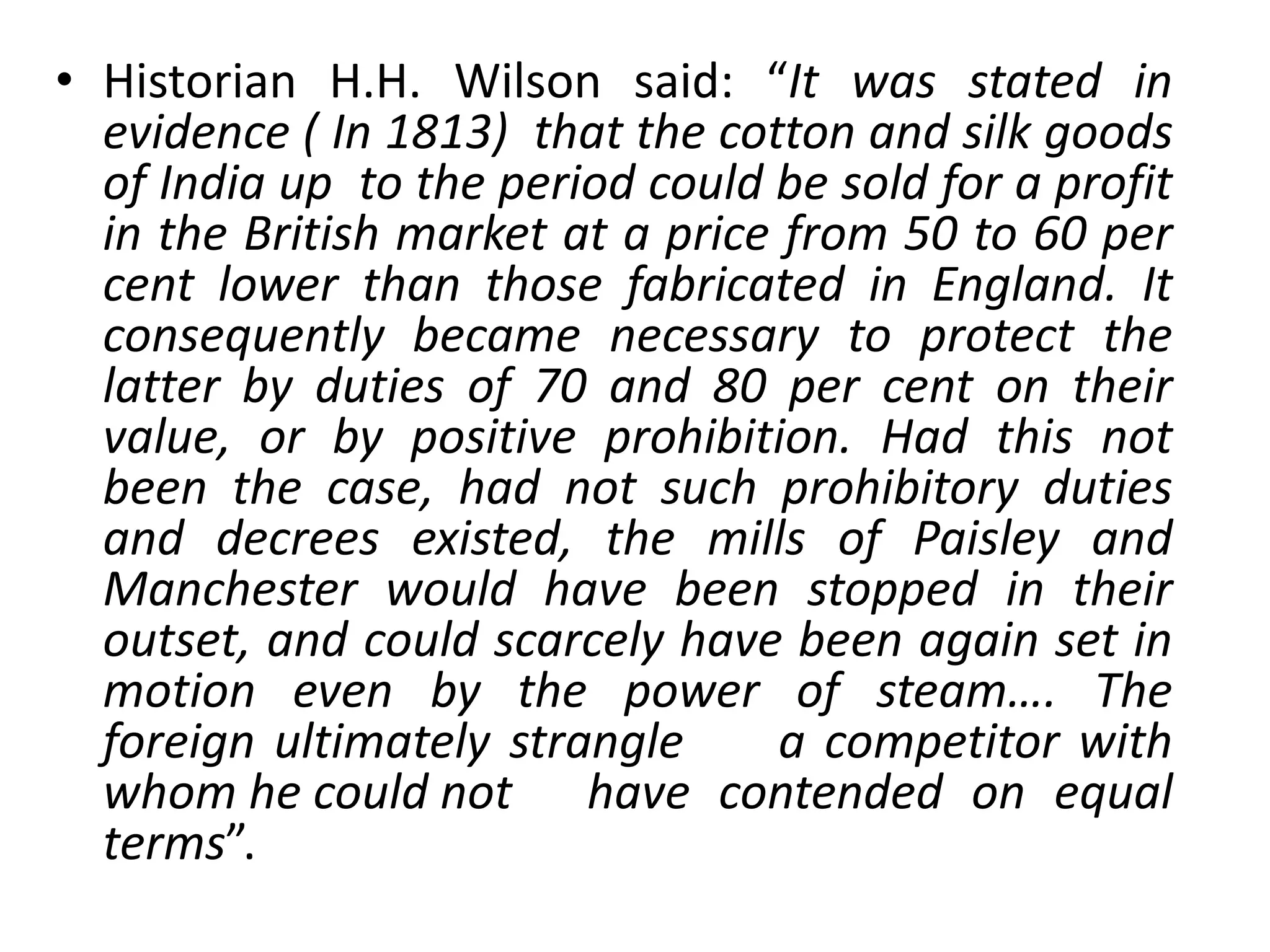 • Historian H.H. Wilson said: “It was stated in
evidence ( In 1813) that the cotton and silk goods
of India up to the period could be sold for a profit
in the British market at a price from 50 to 60 per
cent lower than those fabricated in England. It
consequently became necessary to protect the
latter by duties of 70 and 80 per cent on their
value, or by positive prohibition. Had this not
been the case, had not such prohibitory duties
and decrees existed, the mills of Paisley and
Manchester would have been stopped in their
outset, and could scarcely have been again set in
motion even by the power of steam…. The
foreign ultimately strangle a competitor with
whom he could not have contended on equal
terms”.
 