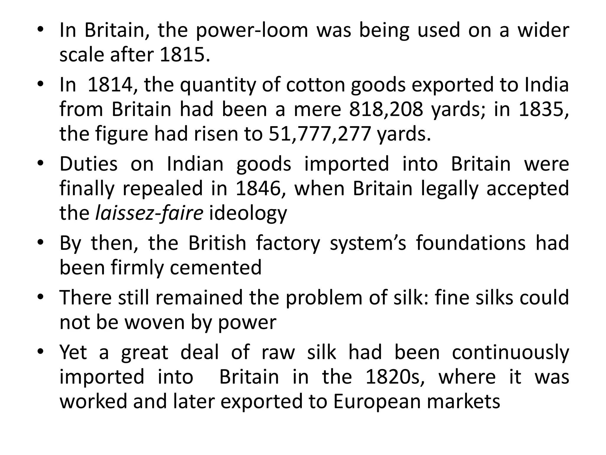 • In Britain, the power-loom was being used on a wider
scale after 1815.
• In 1814, the quantity of cotton goods exported to India
from Britain had been a mere 818,208 yards; in 1835,
the figure had risen to 51,777,277 yards.
• Duties on Indian goods imported into Britain were
finally repealed in 1846, when Britain legally accepted
the laissez-faire ideology
• By then, the British factory system’s foundations had
been firmly cemented
• There still remained the problem of silk: fine silks could
not be woven by power
• Yet a great deal of raw silk had been continuously
imported into Britain in the 1820s, where it was
worked and later exported to European markets
 